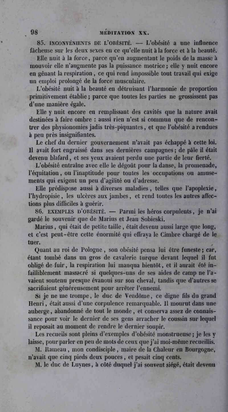 85. inconvénients de l’obésité. — L’obésité a une influence fâcheuse sur les deux sexes en ce qu’elle nuit à la force et h la beauté. Elle nuit à la force, parce qu’en augmentant le poids de la masse à mouvoir elle n’augmente pas la puissance motrice ; elle y nuit encore en gênant la respiration, ce qui rend impossible tout travail qui exige un emploi prolongé de la force musculaire. L’obésité nuit à la beauté en détruisant l’harmonie de proportion primitivement établie ; parce que toutes les parties ne grossissent pas d’une manière égale. Elle y nuit encore en remplissant des cavités que la nature avait destinées à faire ombre : aussi rien n’est si commun que de rencon- trer des physionomies jadis très-piquantes, et que l’obésité a rendues à peu près insignifiantes. Le chef du dernier gouvernement n’avait pas échappé à cette loi. Il avait fort engraissé dans ses dernières campagnes ; de pâle il était devenu blafard, et ses yeux avaient perdu une partie de leur fierté. L’obésité entraîne avec elle le dégoût pour la danse, la promenade, l’équitation, ou l’inaptitude pour toutes les occupations ou amuse- ments qui exigent un peu d’agilité ou d’adresse. Elle prédispose aussi à diverses maladies, telles que l’apoplexie, l’hydropisie, les ulcères aux jambes, et rend toutes les autres affec- tions plus difficiles à guérir. 86. exemples d’obésité. — Parmi les héros corpulents, je n’ai gardé le souvenir que de Marius et Jean Sobieski. Marius, qui était de petite taille, était devenu aussi large que long, et c’est peut-être cette énormité qui effraya le Cimbre chargé de le tuer. Quant au roi de Pologne , son obésité pensa lui être funeste; car, étant tombé dans un gros de cavalerie turque devant lequel il fut obligé de fuir, la respiration lui manqua bientôt, et il aurait été in- failliblement massacré si quelques-uns de ses aides de camp ne l’a- vaient soutenu presque évanoui sur son cheval, tandis que d’autres se sacrifiaient généreusement pour arrêter l’ennemi. Si je ne me trompe, le duc de Vendôme, ce digne fils du grand Henri, était aussi d’une corpulence remarquable. Il mourut dans une auberge, abandonné de tout le monde , et conserva assez de connais- sance pour voir le dernier de ses gens arracher le coussin sur lequel il reposait au moment de rendre le dernier soupir. Les recueils sont pleins d’exemples d’obésité monstrueuse ; je les y laisse, pour parler en peu de mots de ceux que j’ai moi-même recueillis. M. Rameau, mon condisciple , maire de la Chaleur en Bourgogne, n’avait que cinq pieds deux pouces, et pesait cinq cents. M. le duc de Luynes, à côté duquel j’ai souvent siégé, était devenu