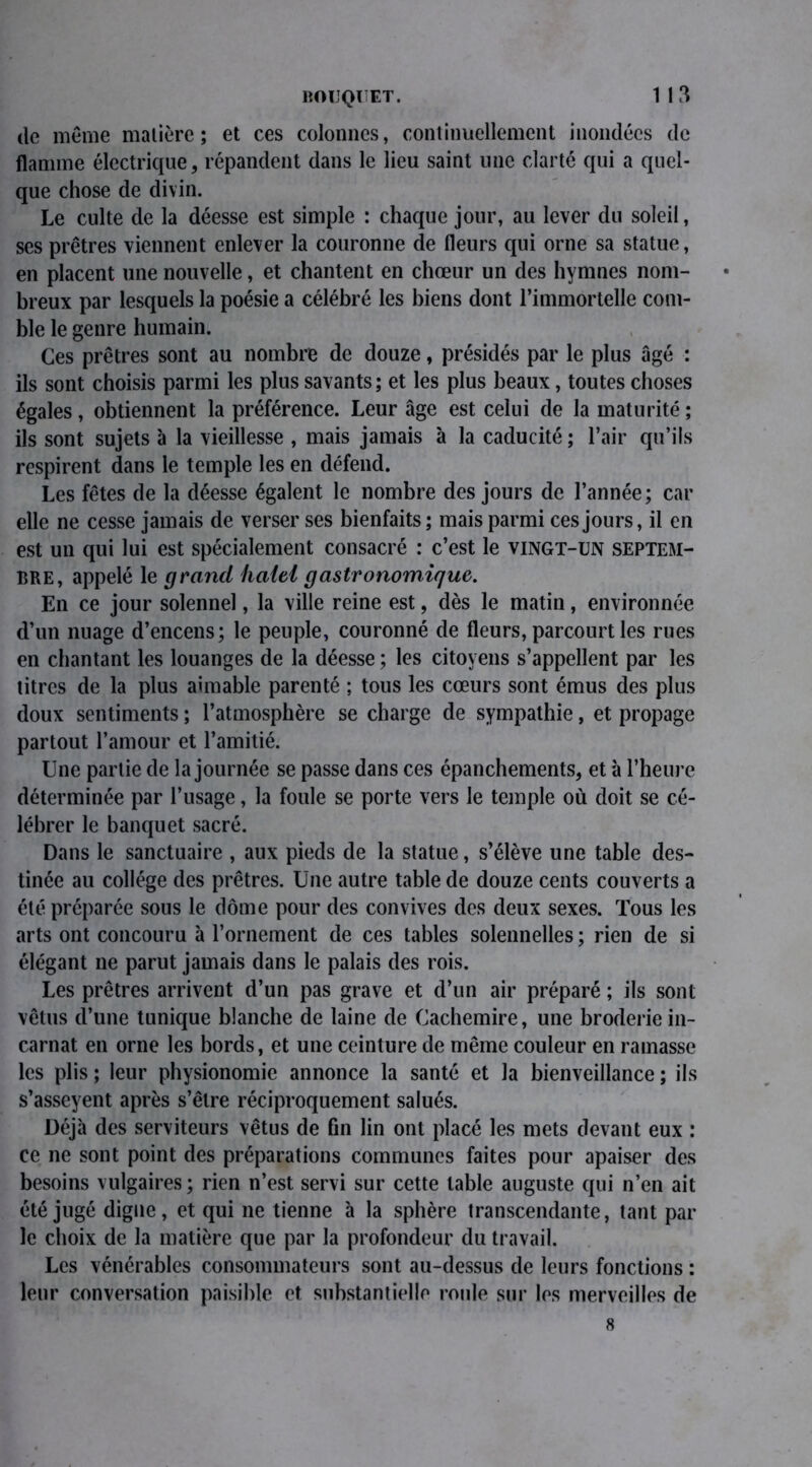 BOUQUET. de même matière; et ces colonnes, continuellement inondées de flamme électrique, répandent dans le lieu saint une clarté qui a quel- que chose de divin. Le culte de la déesse est simple : chaque jour, au lever du soleil, ses prêtres viennent enlever la couronne de fleurs qui orne sa statue, en placent une nouvelle, et chantent en chœur un des hymnes nom- breux par lesquels la poésie a célébré les biens dont l’immortelle com- ble le genre humain. Ces prêtres sont au nombre de douze, présidés par le plus âgé : ils sont choisis parmi les plus savants; et les plus beaux, toutes choses égales, obtiennent la préférence. Leur âge est celui de la maturité ; ils sont sujets à la vieillesse , mais jamais à la caducité ; l’air qu’ils respirent dans le temple les en défend. Les fêtes de la déesse égalent le nombre des jours de l’année; car elle ne cesse jamais de verser ses bienfaits ; mais parmi ces jours, il en est un qui lui est spécialement consacré : c’est le vingt-un septem- bre, appelé le grand haiei gastronomique. En ce jour solennel, la ville reine est, dès le matin, environnée d’un nuage d’encens; le peuple, couronné de fleurs, parcourt les rues en chantant les louanges de la déesse ; les citoyens s’appellent par les titres de la plus aimable parenté ; tous les cœurs sont émus des plus doux sentiments ; l’atmosphère se charge de sympathie, et propage partout l’amour et l’amitié. Une partie de la journée se passe dans ces épanchements, et à l’heure déterminée par l’usage, la foule se porte vers le temple où doit se cé- lébrer le banquet sacré. Dans le sanctuaire , aux pieds de la statue, s’élève une table des- tinée au collège des prêtres. Une autre table de douze cents couverts a été préparée sous le dôme pour des convives des deux sexes. Tous les arts ont concouru à l’ornement de ces tables solennelles ; rien de si élégant ne parut jamais dans le palais des rois. Les prêtres arrivent d’un pas grave et d’un air préparé ; ils sont vêtus cl’une tunique blanche de laine de Cachemire, une broderie in- carnat en orne les bords, et une ceinture de même couleur en ramasse les plis ; leur physionomie annonce la santé et la bienveillance ; ils s’asseyent après s’être réciproquement salués. Déjà des serviteurs vêtus de fin lin ont placé les mets devant eux : ce ne sont point des préparations communes faites pour apaiser des besoins vulgaires ; rien n’est servi sur cette table auguste qui n’en ait été jugé digne, et qui ne tienne à la sphère transcendante, tant par le choix de la matière que par la profondeur du travail. Les vénérables consommateurs sont au-dessus de leurs fonctions : leur conversation paisible et substantielle roule sur les merveilles de 8