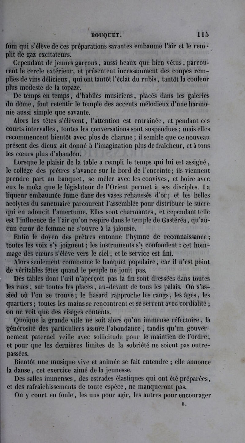 I BOUQUET. 115 fum qui s’élève de ces préparations savantes embaume l’air et le rem - plit de gaz excitateurs. Cependant de jeunes garçons, aussi beaux que bien vêtus, parcou- rent le cercle extérieur, et présentent incessamment des coupes rem- plies de vins délicieux, qui ont tantôt l’éclat du rubis, tantôt la couleur plus modeste de la topaze. De temps en temps, d’habiles musiciens, placés dans les galeries du dôme, font retentir le temple des accents mélodieux d’une harmo- nie aussi simple que savante. Alors les têtes s’élèvent, l’attention est entraînée, et pendant ccs courts intervalles, toutes les conversations sont suspendues; mais elles recommencent bientôt avec plus de charme ; il semble que ce nouveau présent des dieux ait donné à l’imagination plus de fraîcheur, et à tous les cœurs plus d’abandon. Lorsque le plaisir de la table a rempli le temps qui lui est assigné, le collège des prêtres s’avance sur le bord de l’enceinte; ils viennent prendre part au banquet, se mêler avec les convives, et boire avec eux le moka que le législateur de l’Orient permet à ses disciples. l a liqueur embaumée fume dans des vases rehaussés d’or; et les belles acolytes du sanctuaire parcourent l’assemblée pour distribuer le sucre qui en adoucit l’amertume. Elles sont charmantes, et cependant telle est l’influence de l’air qu’on respire dans le temple de Gastéréa, qu’au- cun cœur de femme ne s’ouvre à la jalousie. Enfin le doyen des prêtres entonne l’hymne de reconnaissance ; toutes les voix s’y joignent ; les instruments s’y confondent : cet hom- mage des cœurs s’élève vers le ciel, et le service est fini. Alors seulement commence le banquet populaire, car il n’est point de véritables fêtes quand le peuple ne jouit pas. Des tables dont l’œil n’aperçoit pas la fin sont dressées dans toutes les rues, sur toutes les places, au-devant de tous les palais. On s’as- sied où l’on se trouve; le hasard rapproche les rangs, les âges, les quartiers ; toutes les mains se rencontrent et se serrent avec cordialité ; on 11e voit que des visages contents. Quoique la grande ville ne soit alors qu’un immense réfectoire, la générosité des particuliers assure l’abondance, tandis qu’un gouver- nement paternel veille avec sollicitude pour le maintien de l’ordre, et pour que les dernières limites de la sobriété 11e soient pas outre- passées. Bientôt une musique vive et animée se fait entendre ; elle annonce la danse, cet exercice aimé de la jeunesse. Des salles immenses, des estrades élastiques qui ont été préparées, et des rafraîchissements de toute espèce, ne manqueront pas. On y court en foule, les uns pour agir, les autres pour encourager 8.