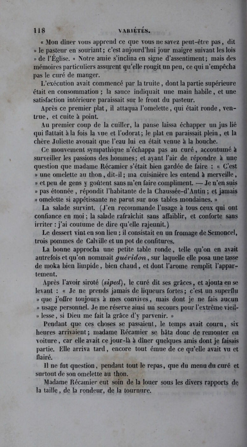 « Mon dîner vous apprend ce que vous ne savez peut-être pas, dit » le pasteur en souriant; c’est aujourd’hui jour maigre suivant les lois » de l’Église. •> Notre amie s’inclina en signe d’assentiment ; mais des mémoires particuliers assurent qu’elle rougit un peu, ce qui n’empêcha pas le curé de manger. L’exécution avait commencé par la truite, dont la partie supérieure était en consommation ; la sauce indiquait une main habile, et une satisfaction intérieure paraissait sur le front du pasteur. Après ce premier plat, il attaqua l’omelette, qui était ronde, ven- true , et cuite à point. Au premier coup de la cuiller, la panse laissa échapper un jus lié qui flattait à la fois la vue et l’odorat; Je plat en paraissait plein, et la chère Juliette avouait que l’eau lui en était venue à la bouche. Ce mouvement sympathique n’échappa pas au curé, accoutumé à surveiller les passions des hommes; et ayant l’air de répondre à une question que madame Récamier s’était bien gardée de faire : « C’est » une omelette au thon, dit-il ; ma cuisinière les entend à merveille, » et peu de gens y goûtent sans m’en faire compliment. — Je n’en suis » pas étonnée , répondit l’habitante de la Chaussée-d’Antin ; et jamais » omelette si appétissante ne parut sur nos tables mondaines. » La salade survint. (J’en recommande l’usage à tous ceux qui ont confiance en moi ; la salade rafraîchit sans affaiblir, et conforte sans irriter : j’ai coutume de dire qu’elle rajeunit.) Le dessert vint en son lieu ; il consistait en un fromage de Semoncel, trois pommes de Calville et un pot de confitures. La bonne approcha une petite table ronde, telle qu’on en avait autrefois et qu’on nommait guéridon, sur laquelle elle posa une tasse de moka bien limpide, bien chaud, et dont l’arome remplit l’appar- tement. Après l’avoir siroté (siped), le curé dit ses grâces, et ajouta en se levant : « Je ne prends jamais de liqueurs fortes; c’est un superflu » que j’offre toujours à mes convives, mais dont je ne fais aucun » usage personnel. Je me réserve ainsi un secours pour l’extrême vieil- » lesse, si Dieu me fait la grâce d’y parvenir. » Pendant que ces choses se passaient, le temps avait couru, six heures arrivaient ; madame Récamier se hâta donc de remonter en voiture, car elle avait ce jour-là à dîner quelques amis dont je faisais partie. Elle arriva tard, encore tout émue de ce qu’elle avait vu et flairé. Il ne fut question, pendant tout le repas, que du menu du curé et surtout de son omelette au thon. Madame Récamier eut soin de la louer sous les divers rapports de la taille, de la rondeur, de la tournure.