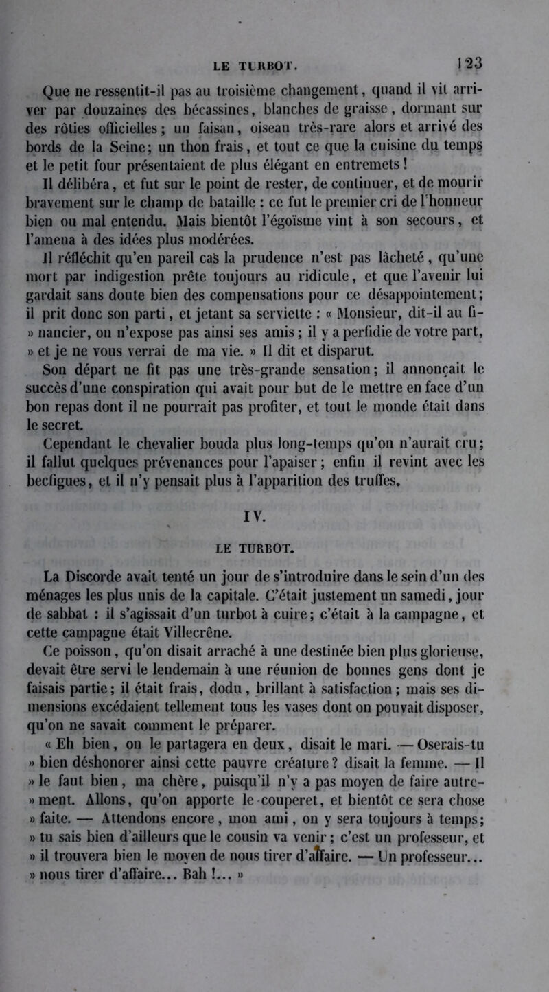 LE TURBOT. Que ne ressentit-il pas au troisième changement, quand il vil arri- ver par douzaines des bécassines, blanches de graisse , dormant sur des rôties officielles; un faisan, oiseau très-rare alors et arrivé des bords de la Seine; un thon frais, et tout ce que la cuisine du temps et le petit four présentaient de plus élégant en entremets ! Il délibéra, et fut sur le point de rester, de continuer, et de mourir bravement sur le champ de bataille : ce fut le premier cri de l'honneur bien ou mal entendu. Mais bientôt l’égoïsme vint à son secours, et l’amena à des idées plus modérées. il réfléchit qu’en pareil caS la prudence n’est pas lâcheté, qu’une mort par indigestion prête toujours au ridicule, et que l’avenir lui gardait sans doute bien des compensations pour ce désappointement; il prit donc son parti, et jetant sa serviette : « Monsieur, dit-il au fi- » nancier, on n’expose pas ainsi ses amis ; il y a perfidie de votre part, » et je ne vous verrai de ma vie. » Il dit et disparut. Son départ ne fit pas une très-grande sensation; il annonçait le succès d’une conspiration qui avait pour but de le mettre en face d’un bon repas dont il ne pourrait pas profiter, et tout le monde était dans le secret. Cependant le chevalier bouda plus long-temps qu’on n’aurait cru ; il fallut quelques prévenances pour l’apaiser ; enfin il revint avec les becligues, et il n’y pensait plus à l’apparition des truffes. IV. LE TURBOT. La Discorde avait tenté un jour de s’introduire dans le sein d’un des ménages les plus unis de la capitale. C’était justement un samedi, jour de sabbat : il s’agissait d’un turbot à cuire; c’était à la campagne, et cette campagne était Villecrêne. Ce poisson, qu’on disait arraché à une destinée bien plus glorieuse, devait être servi le lendemain à une réunion de bonnes gens dont je faisais partie; il était frais, dodu, brillant à satisfaction ; mais ses di- mensions excédaient tellement tous les vases dont on pouvait disposer, qu’on ne savait comment le préparer. « Eh bien, on le partagera en deux, disait le mari. —Oserais-tu » bien déshonorer ainsi cette pauvre créature ? disait la femme. — Il » le faut bien, ma chère, puisqu’il n’y a pas moyen de faire autre- » ment. Allons, qu’on apporte le couperet, et bientôt ce sera chose » faite. — Attendons encore, mon ami, on y sera toujours à temps; » tu sais bien d’ailleurs que le cousin va venir ; c’est un professeur, et » il trouvera bien le moyen de nous tirer d’aîfaire. — Un professeur... » nous tirer d’affaire... Bah !... »