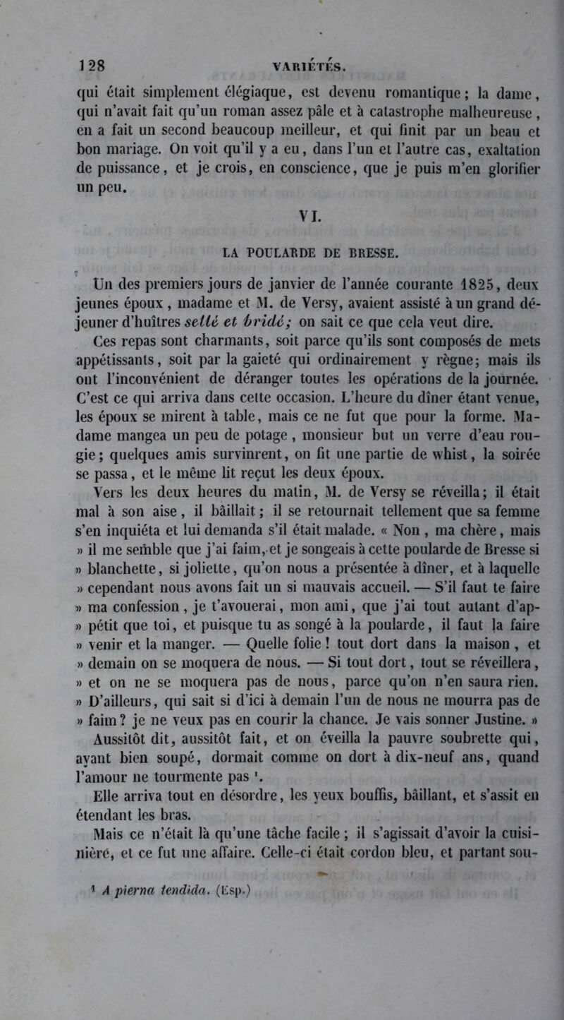 qui était simplement élégiaque, est devenu romantique; la dame, qui n’avait fait qu’un roman assez pâle et à catastrophe malheureuse , en a fait un second beaucoup meilleur, et qui finit par un beau et bon mariage. On voit qu’il y a eu, dans l’un et l’autre cas, exaltation de puissance, et je crois, en conscience, que je puis m’en glorifier un peu. VI. LA POULARDE DE BRESSE. Un des premiers jours de janvier de l’année courante 1825, deux jeunes époux , madame et M. de Versy, avaient assisté à un grand dé- jeuner d’huîtres sellé et bridé; on sait ce que cela veut dire. Ces repas sont charmants, soit parce qu’ils sont composés de mets appétissants, soit par la gaieté qui ordinairement y règne; mais ils ont l’inconvénient de déranger toutes les opérations de la journée. C’est ce qui arriva dans celte occasion. L’heure du dîner étant venue, les époux se mirent à table, mais ce ne fut que pour la forme. Ma- dame mangea un peu de potage , monsieur but un verre d’eau rou- gie; quelques amis survinrent, on fit une partie de whist, la soirée se passa, et le même lit reçut les deux époux. Vers les deux heures du malin, M. de Versy se réveilla; il était mal h son aise, il bâillait ; il se retournait tellement que sa femme s’en inquiéta et lui demanda s’il était malade. « Non , ma chère, mais » il me semble que j’ai faim, et je songeais à cette poularde de Bresse si » blanchette, si joliette, qu’on nous a présentée à dîner, et à laquelle » cependant nous avons fait un si mauvais accueil. — S’il faut te faire » ma confession, je t’avouerai, mon ami, que j’ai tout autant d’ap- » petit que toi, et puisque tu as songé à la poularde, il faut la faire » venir et la manger. — Quelle folie ! tout dort dans la maison , et » demain on se moquera de nous. — Si tout dort, tout se réveillera, » et on ne se moquera pas de nous, parce qu’on n’en saura rien. » D’ailleurs, qui sait si d’ici à demain l’un de nous ne mourra pas de » faim? je ne veux pas en courir la chance. Je vais sonner Justine. » Aussitôt dit, aussitôt fait, et on éveilla la pauvre soubrette qui, ayant bien soupé, dormait comme on dort à dix-neuf ans, quand l’amour ne tourmente pas '. Elle arriva tout en désordre, les yeux bouffis, bâillant, et s’assit en étendant les bras. Mais ce n’était là qu’une tâche facile ; il s’agissait d’avoir la cuisi- nière, et ce fut une affaire. Celle-ci était cordon bleu, et partant sou- 1 A pierna tendida. (Esp.)