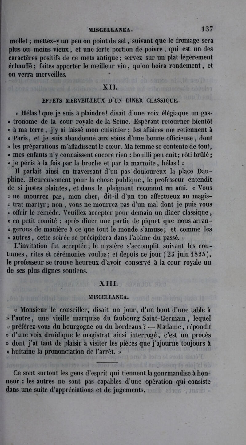 mollel ; mettez-y un peu ou point de sel, suivant que le fromage sera plus ou moins vieux, et une forte portion de poivre , qui est un des caractères positifs de ce mets antique ; servez sur un plat légèrement échauffé ; faites apporter le meilleur vin, qu’on boira rondement, et on verra merveilles. XII. EFFETS MERVEILLEUX D’UN DINER CLASSIQUE. « Hélas ! que je suis à plaindre ! disait d’une voix élégiaque un gas- » tronome de la cour royale de la Seine. Espérant retourner bientôt » à ma terre, j’y ai laissé mon cuisinier ; les affaires me retiennent à » Paris, et je suis abandonné aux soins d’une bonne officieuse, dont » les préparations m’affadissent le cœur. Ma femme se contente de tout, » mes enfants n’y connaissent encore rien : bouilli peu cuit; rôti brûlé; » je péris à la fois par la broche et par la marmite, hélas ! » Il parlait ainsi en traversant d’un pas douloureux la place Dau- phine. Heureusement pour la chose publique, le professeur entendit de si justes plaintes, et dans le plaignant reconnut un ami. « Vous » ne mourrez pas, mon cher, dit-il d’un ton affectueux au magis- » trat martyr; non , vous ne mourrez pas d’un mal dont je puis vous » offrir le remède. Veuillez accepter pour demain un dîner classique , » en petit comité : après dîner une partie de piquet que nous arran- » gérons de manière à ce que tout le monde s’amuse ; et comme les » autres , cette soirée se précipitera dans l’abîme du passé. » L’invitation fut acceptée ; le mystère s’accomplit suivant les cou- tumes , rites et cérémonies voulus; et depuis ce jour ( 23 juin 1825), le professeur se trouve heureux d’avoir conservé à la cour royale un de ses plus dignes soutiens. XIII. M1SCELLANEA. « Monsieur le conseiller, disait un jour, d’un bout d’une table à » l’autre, une vieille marquise du faubourg Saint-Germain , lequel » préférez-vous du bourgogne ou du bordeaux? — Madame, répondit » d’une voix druidique le magistrat ainsi interrogé, c’est un procès » dont j’ai tant de plaisir à visiter les pièces que j’ajourne toujours à » huitaine la prononciation de l’arrêt. » Ce sont surtout les gens d’esprit qui tiennent la gourmandise à hon- neur : les autres ne sont pas capables d’une opération qui consiste dans une suite d’appréciations et de jugements.