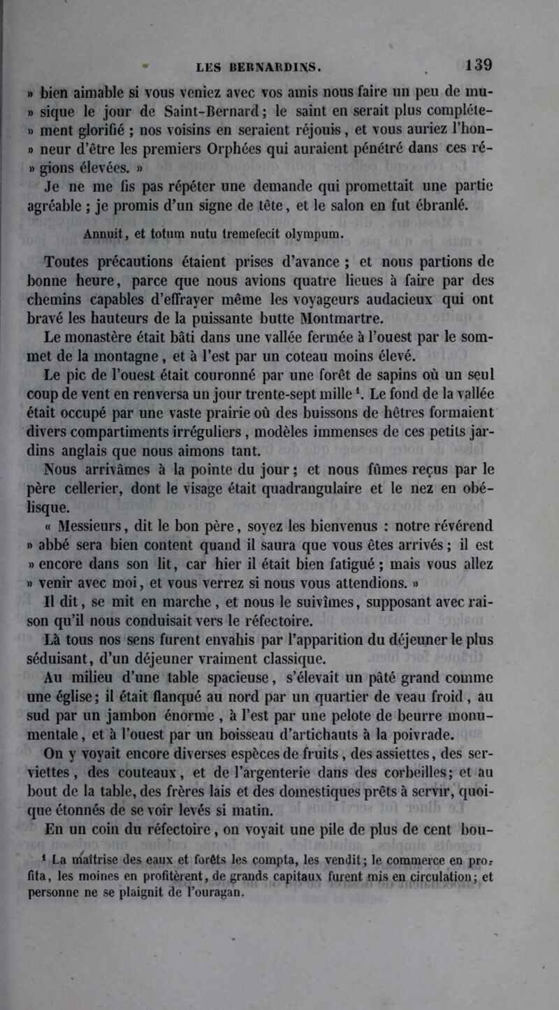 » bien aimable si vous veniez avec vos amis nous faire un peu de mu- » sique le jour de Saint-Bernard ; le saint en serait plus compléte- » ment glorifié ; nos voisins en seraient réjouis, et vous auriez l’hon- » neur d’être les premiers Orphées qui auraient pénétré dans ces ré- » gions élevées. » Je ne me fis pas répéter une demande qui promettait une partie agréable ; je promis d’un signe de tête, et le salon en fut ébranlé. Annuit, et totum nutu tremefecit olympum. Toutes précautions étaient prises d’avance ; et nous partions de bonne heure, parce que nous avions quatre lieues à faire par des chemins capables d’effrayer même les voyageurs audacieux qui ont bravé les hauteurs de la puissante butte Montmartre. Le monastère était bâti dans une vallée fermée à l’ouest par le som- met de la montagne, et à l’est par un coteau moins élevé. Le pic de l’ouest était couronné par une forêt de sapins où un seul coup de vent en renversa un jour trente-sept mille4. Le fond de la vallée était occupé par une vaste prairie où des buissons de hêtres formaient divers compartiments irréguliers, modèles immenses de ces petits jar- dins anglais que nous aimons tant. Nous arrivâmes à la pointe du jour ; et nous fûmes reçus par le père cellerier, dont le visage était quadrangulaire et le nez en obé- lisque. « Messieurs, dit le bon père, soyez les bienvenus : notre révérend » abbé sera bien content quand il saura que vous êtes arrivés ; il est » encore dans son lit, car hier il était bien fatigué ; mais vous allez » venir avec moi, et vous verrez si nous vous attendions. » Il dit, se mit en marche , et nous le suivîmes, supposant avec rai- son qu’il nous conduisait vers le réfectoire. Là tous nos sens furent envahis par l’apparition du déjeuner le plus séduisant, d’un déjeuner vraiment classique. Au milieu d’une table spacieuse, s’élevait un pâté grand comme une église; il était flanqué au nord par un quartier de veau froid, au sud par un jambon énorme , à l’est par une pelote de beurre monu- mentale , et à l’ouest par un boisseau d’artichauts à la poivrade. On y voyait encore diverses espèces de fruits, des assiettes, des ser- viettes , des couteaux, et de l’argenterie dans des corbeilles; et au bout de la table, des frères lais et des domestiques prêts à servir, quoi- que étonnés de se voir levés si matin. En un coin du réfectoire, on voyait une pile de plus de cent bou- 1 La maîtrise des eaux et forêts les compta, les vendit; le commerce en pro.- fita, les moines en profitèrent, de grands capitaux furent mis en circulation; et personne ne se plaignit de l’ouragan.