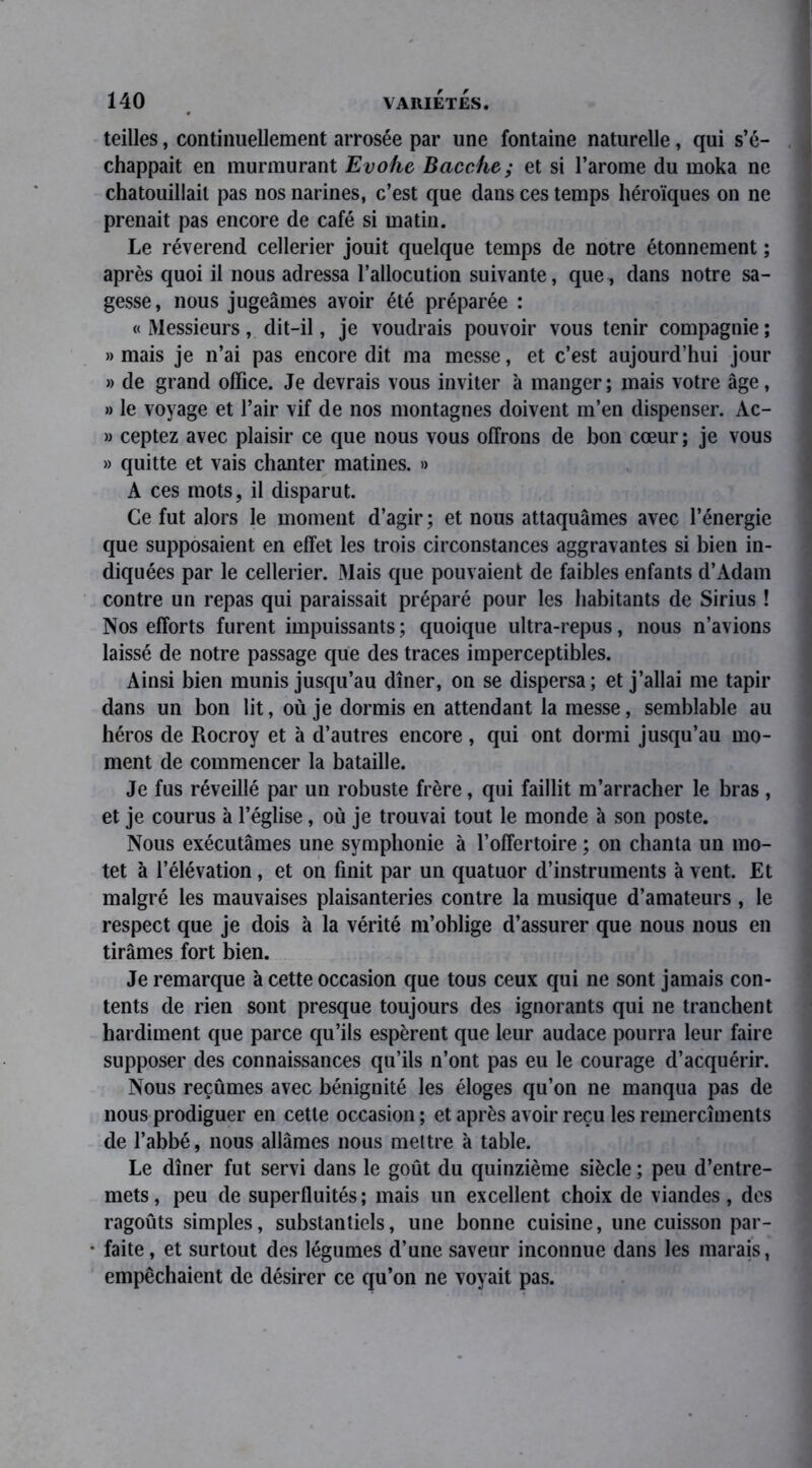 teilles, continuellement arrosée par une fontaine naturelle, qui s’é- chappait en murmurant Evohe Bacche; et si l’arome du moka ne chatouillait pas nos narines, c’est que dans ces temps héroïques on ne prenait pas encore de café si matin. Le révérend cellerier jouit quelque temps de notre étonnement ; après quoi il nous adressa l’allocution suivante, que, dans notre sa- gesse, nous jugeâmes avoir été préparée : « Messieurs, dit-il, je voudrais pouvoir vous tenir compagnie ; » mais je n’ai pas encore dit ma messe, et c’est aujourd’hui jour » de grand office. Je devrais vous inviter à manger; mais votre âge, » le voyage et l’air vif de nos montagnes doivent m’en dispenser. Ac- » ceptez avec plaisir ce que nous vous offrons de bon cœur ; je vous » quitte et vais chanter matines. » A ces mots, il disparut. Ce fut alors le moment d’agir ; et nous attaquâmes avec l’énergie que supposaient en effet les trois circonstances aggravantes si bien in- diquées par le cellerier. Mais que pouvaient de faibles enfants d’Adam contre un repas qui paraissait préparé pour les habitants de Sirius ! Nos efforts furent impuissants; quoique ultra-repus, nous n’avions laissé de notre passage que des traces imperceptibles. Ainsi bien munis jusqu’au dîner, on se dispersa; et j’allai me tapir dans un bon lit, où je dormis en attendant la messe, semblable au héros de Rocroy et à d’autres encore, qui ont dormi jusqu’au mo- ment de commencer la bataille. Je fus réveillé par un robuste frère, qui faillit m’arracher le bras , et je courus à l’église, où je trouvai tout le monde à son poste. Nous exécutâmes une symphonie à l’offertoire ; on chanta un mo- tet à l’élévation, et on finit par un quatuor d’instruments à vent. Et malgré les mauvaises plaisanteries contre la musique d’amateurs, le respect que je dois à la vérité m’oblige d’assurer que nous nous en tirâmes fort bien. Je remarque à cette occasion que tous ceux qui ne sont jamais con- tents de rien sont presque toujours des ignorants qui ne tranchent hardiment que parce qu’ils espèrent que leur audace pourra leur faire supposer des connaissances qu’ils n’ont pas eu le courage d’acquérir. Nous reçûmes avec bénignité les éloges qu’on ne manqua pas de nous prodiguer en cette occasion ; et après avoir reçu les remercîments de l’abbé, nous allâmes nous mettre à table. Le dîner fut servi dans le goût du quinzième siècle ; peu d’entre- mets, peu de superfluités; mais un excellent choix de viandes, des ragoûts simples, substantiels, une bonne cuisine, une cuisson par- faite, et surtout des légumes d’une saveur inconnue dans les marais, empêchaient de désirer ce qu’on ne voyait pas.