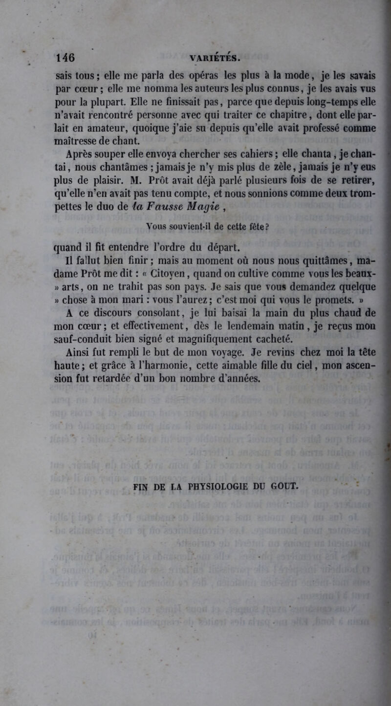 sais tous ; elle me parla des opéras les plus à la mode, je les savais par cœur ; elle me nomma les auteurs les plus connus, je les avais vus pour la plupart. Elle ne finissait pas, parce que depuis long-temps elle n’avait rencontré personne avec qui traiter ce chapitre, dont elle par- lait en amateur, quoique j’aie su depuis qu’elle avait professé comme maîtresse de chant. Après souper elle envoya chercher ses cahiers ; elle chanta, je chan- tai, nous chantâmes ; jamais je n’y mis plus de zèle, jamais je n’y eus plus de plaisir. M. Prôt avait déjà parlé plusieurs fois de se retirer, qu’elle n’en avait pas tenu compte, et nous sonnions comme deux trom- pettes le duo de la Fausse Magie , Vous souvient-il de cette fête? quand il fit entendre l’ordre du départ. Il fallut bien finir ; mais au moment où nous nous quittâmes, ma- dame Prôt me dit : « Citoyen, quand on cultive comme vous les beaux- » arts, on ne trahit pas son pays. Je sais que vous demandez quelque » chose à mon mari : vous l’aurez ; c’est moi qui vous le promets. » A ce discours consolant, je lui baisai la main du plus chaud de mon cœur ; et effectivement, dès le lendemain matin, je reçus mon sauf-conduit bien signé et magnifiquement cacheté. Ainsi fut rempli le but de mon voyage. Je revins chez moi la tête haute; et grâce à l’harmonie, cette aimable fille du ciel, mon ascen- sion fut retardée d’un bon nombre d’années. FIN DE LA PHYSIOLOGIE DU GOUT.