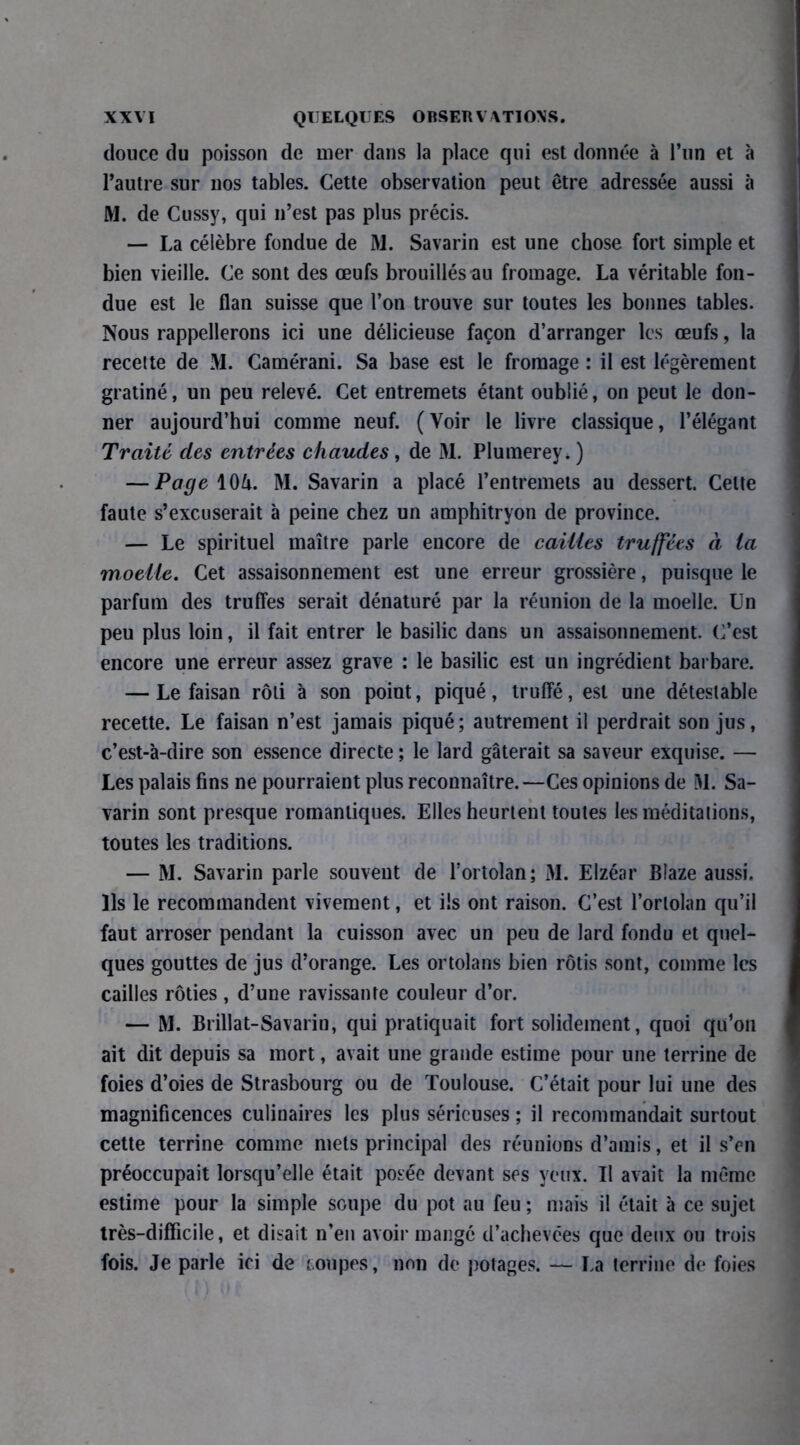 douce du poisson de mer dans la place qui est donnée à l’un et à l’autre sur nos tables. Cette observation peut être adressée aussi à M. de Cussy, qui 11’est pas plus précis. — La célèbre fondue de M. Savarin est une chose fort simple et bien vieille. Ce sont des œufs brouillés au fromage. La véritable fon- due est le flan suisse que l’on trouve sur toutes les bonnes tables. Nous rappellerons ici une délicieuse façon d’arranger les œufs, la recette de M. Camérani. Sa base est le fromage : il est légèrement gratiné, un peu relevé. Cet entremets étant oublié, on peut le don- ner aujourd’hui comme neuf. (Voir le livre classique, l’élégant Traité des entrées chaudes, de M. Plumerey, ) — Page \0U. M. Savarin a placé l’entremets au dessert. Celte faute s’excuserait à peine chez un amphitryon de province. — Le spirituel maître parle encore de cailles truffées à la moelle. Cet assaisonnement est une erreur grossière, puisque le parfum des truffes serait dénaturé par la réunion de la moelle. Un peu plus loin, il fait entrer le basilic dans un assaisonnement. C’est encore une erreur assez grave : le basilic est un ingrédient barbare. — Le faisan rôti à son point, piqué, truffé, est une détestable recette. Le faisan n’est jamais piqué; autrement il perdrait son jus, c’est-à-dire son essence directe ; le lard gâterait sa saveur exquise. — Les palais fins ne pourraient plus reconnaître.—Ces opinions de M. Sa- varin sont presque romantiques. Elles heurtent toutes les méditations, toutes les traditions. — M. Savarin parle souvent de l’ortolan; M. Elzéar Blaze aussi. Ils le recommandent vivement, et ils ont raison. C’est l’ortolan qu’il faut arroser pendant la cuisson avec un peu de lard fondu et quel- ques gouttes de jus d’orange. Les ortolans bien rôtis sont, comme les cailles rôties , d’une ravissante couleur d’or. — M. Brillat-Savarin, qui pratiquait fort solidement, quoi qu’on ait dit depuis sa mort, avait une grande estime pour une terrine de foies d’oies de Strasbourg ou de Toulouse. C’était pour lui une des magnificences culinaires les plus sérieuses ; il recommandait surtout cette terrine comme mets principal des réunions d’amis, et il s’en préoccupait lorsqu’elle était posée devant ses yeux. Il avait la même estime pour la simple soupe du pot au feu ; mais il était à ce sujet très-difficile, et disait n’en avoir mangé d’achevces que deux ou trois fois. Je parle ici de coupes, non de potages. — La terrine de foies