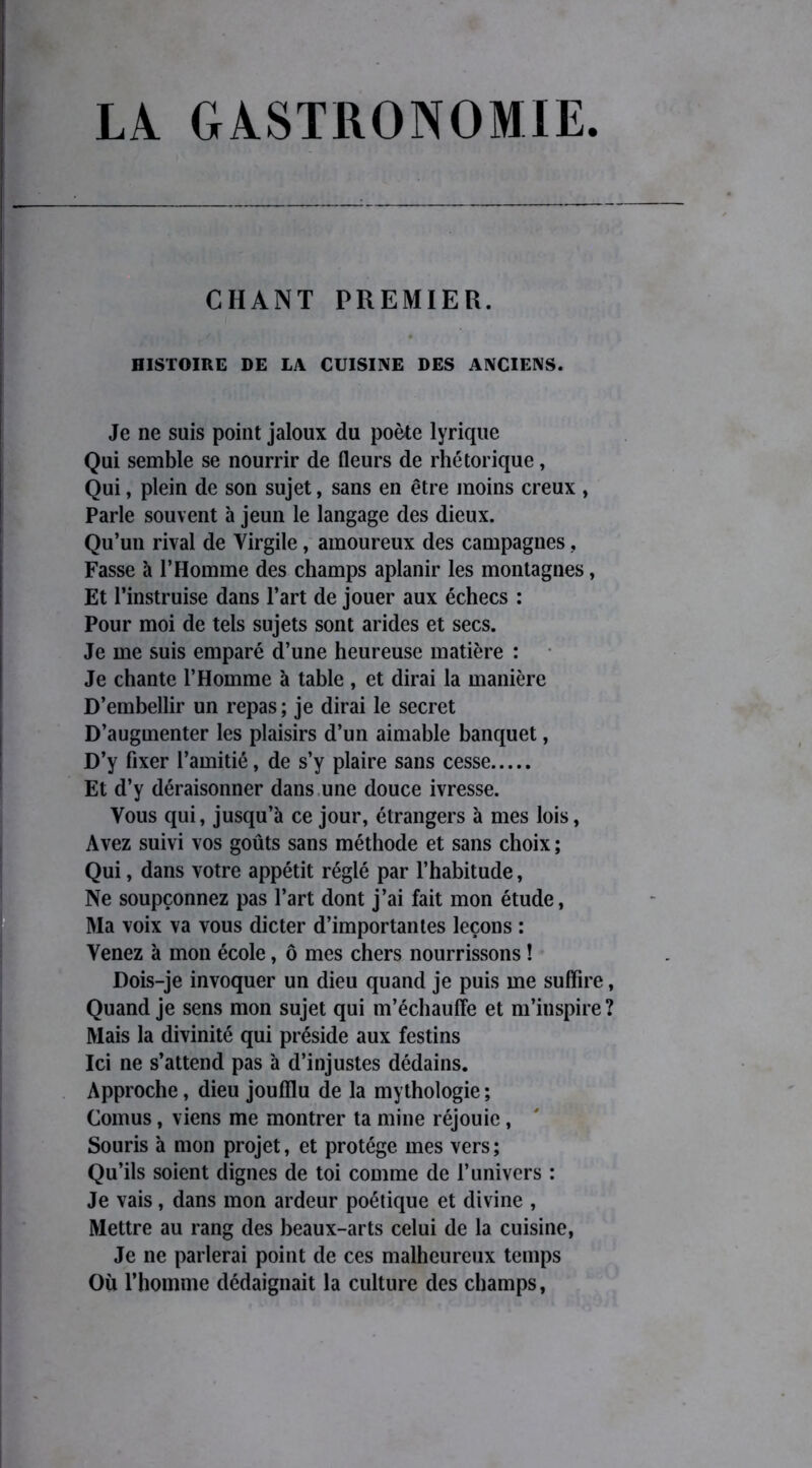 LA GASTRONOMIE CHANT PREMIER. HISTOIRE DE LA CUISINE DES ANCIENS. Je ne suis point jaloux du poète lyrique Qui semble se nourrir de fleurs de rhétorique, Qui, plein de son sujet, sans en être moins creux , Parle souvent à jeun le langage des dieux. Qu’un rival de Virgile, amoureux des campagnes, Fasse à l’Homme des champs aplanir les montagnes, Et l’instruise dans l’art de jouer aux échecs : Pour moi de tels sujets sont arides et secs. Je me suis emparé d’une heureuse matière : Je chante l’Homme à table , et dirai la manière D’embellir un repas; je dirai le secret D’augmenter les plaisirs d’un aimable banquet, D’y fixer l’amitié, de s’y plaire sans cesse Et d’y déraisonner dans une douce ivresse. Vous qui, jusqu’à ce jour, étrangers à mes lois, Avez suivi vos goûts sans méthode et sans choix ; Qui, dans votre appétit réglé par l’habitude, Ne soupçonnez pas l’art dont j’ai fait mon étude, Ma voix va vous dicter d’importantes leçons : Venez à mon école, ô mes chers nourrissons ! Dois-je invoquer un dieu quand je puis me suffire, Quand je sens mon sujet qui m’échauffe et m’inspire? Mais la divinité qui préside aux festins Ici ne s’attend pas à d’injustes dédains. Approche, dieu joufflu de la mythologie; Cornus, viens me montrer ta mine réjouie, Souris à mon projet, et protège mes vers; Qu’ils soient dignes de toi comme de F univers : Je vais, dans mon ardeur poétique et divine , Mettre au rang des beaux-arts celui de la cuisine, Je ne parlerai point de ces malheureux temps Où l’homme dédaignait la culture des champs,