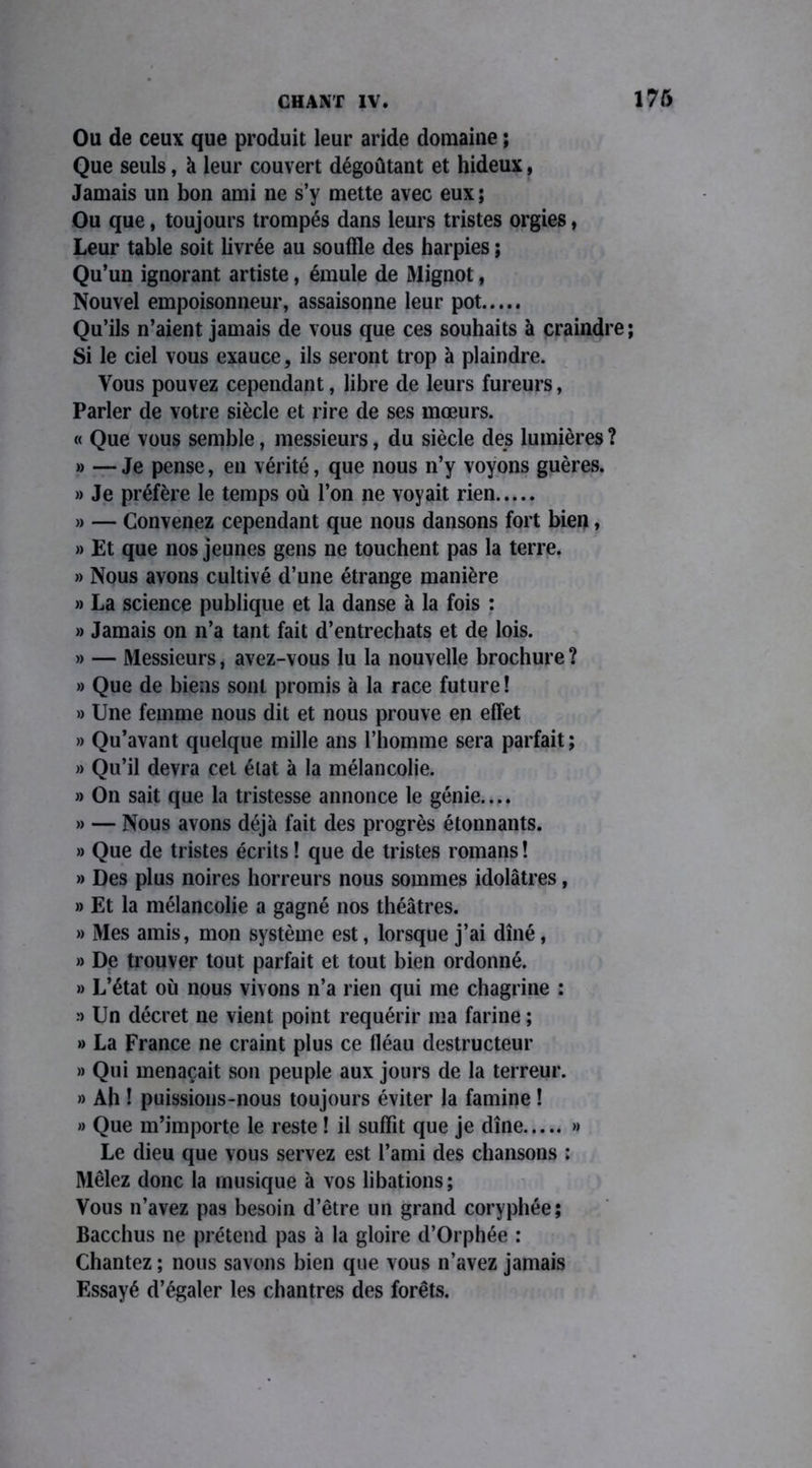 Ou de ceux que produit leur aride domaine ; Que seuls, à leur couvert dégoûtant et hideux, Jamais un bon ami ne s’y mette avec eux ; Ou que, toujours trompés dans leurs tristes orgies, Leur table soit livrée au souffle des harpies ; Qu’un ignorant artiste, émule de Mignot, Nouvel empoisonneur, assaisonne leur pot Qu’ils n’aient jamais de vous que ces souhaits à craindre; Si le ciel vous exauce, ils seront trop à plaindre. Vous pouvez cependant, libre de leurs fureurs, Parler de votre siècle et rire de ses mœurs. « Que vous semble, messieurs, du siècle des lumières ? » —Je pense, en vérité, que nous n’y voyons guères. » Je préfère le temps où l’on ne voyait rien » — Convenez cependant que nous dansons fort bien, » Et que nos jeunes gens ne touchent pas la terre. » Nous avons cultivé d’une étrange manière » La science publique et la danse à la fois : » Jamais on n’a tant fait d’entrechats et de lois. » — Messieurs, avez-vous lu la nouvelle brochure ? » Que de biens sont promis à la race future ! » Une femme nous dit et nous prouve en effet » Qu’avant quelque mille ans l’homme sera parfait ; » Qu’il devra cet état à la mélancolie. » On sait que la tristesse annonce le génie.... » — Nous avons déjà fait des progrès étonnants. » Que de tristes écrits ! que de tristes romans ! » Des plus noires horreurs nous sommes idolâtres, » Et la mélancolie a gagné nos théâtres. » Mes amis, mon système est, lorsque j’ai dîné, » De trouver tout parfait et tout bien ordonné. » L’état où nous vivons n’a rien qui me chagrine : » Un décret ne vient point requérir ma farine ; » La France ne craint plus ce fléau destructeur » Qui menaçait son peuple aux jours de la terreur. » Ah 1 puissions-nous toujours éviter la famine ! » Que m’importe le reste ! il suffit que je dîne » Le dieu que vous servez est l’ami des chansons : Mêlez donc la musique à vos libations; Vous n’avez pas besoin d’être un grand coryphée; Bacchus ne prétend pas à la gloire d’Orphée : Chantez ; nous savons bien que vous n’avez jamais Essayé d’égaler les chantres des forêts.