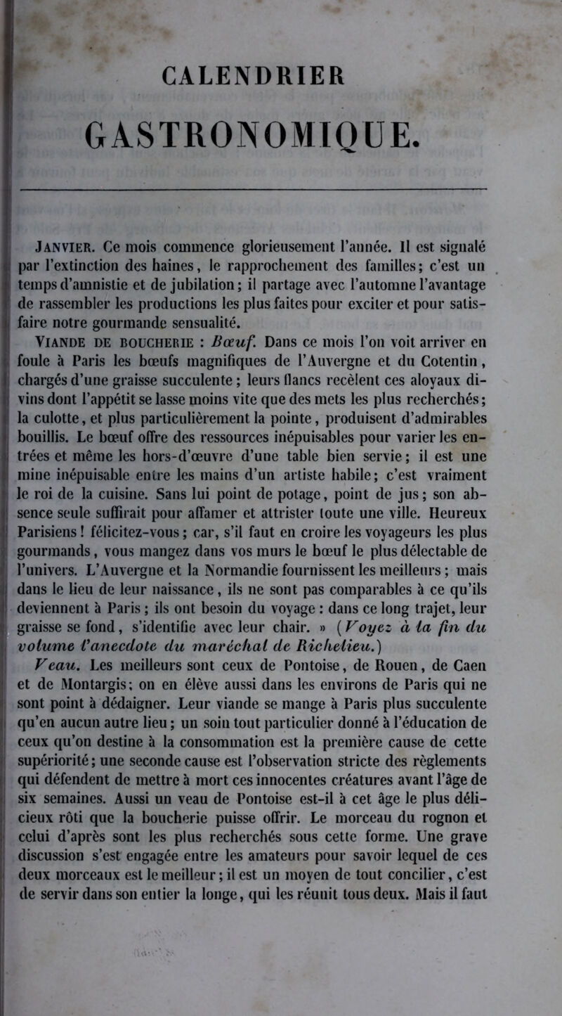 CALENDRIER GASTRONOMIQUE. Janvier. Ce mois commence glorieusement l’année. 11 est signalé par l’extinction des haines, le rapprochement des familles; c’est un | temps d’amnistie et de jubilation; il partage avec l’automne l’avantage de rassembler les productions les plus faites pour exciter et pour satis- faire notre gourmande sensualité. Viande de boucherie : Bœuf. Dans ce mois l’on voit arriver en foule à Paris les bœufs magnifiques de l’Auvergne et du Cotentin, chargés d’une graisse succulente ; leurs flancs recèlent ces aloyaux di- vins dont l’appétit se lasse moins vite que des mets les plus recherchés; la culotte, et plus particulièrement la pointe, produisent d’admirables bouillis. Le bœuf offre des ressources inépuisables pour varier les en- trées et même les hors-d’œuvre d’une table bien servie ; il est une mine inépuisable entre les mains d’un artiste habile; c’est vraiment le roi de la cuisine. Sans lui point de potage, point de jus ; son ab- ! sence seule suffirait pour affamer et attrister toute une ville. Heureux ! Parisiens ! félicitez-vous ; car, s’il faut en croire les voyageurs les plus gourmands, vous mangez dans vos murs le bœuf le plus délectable de l’univers. L’Auvergne et la Normandie fournissent les meilleurs ; mais Îdans le lieu de leur naissance, ils ne sont pas comparables à ce qu’ils ! deviennent à Paris ; ils ont besoin du voyage : dans ce long trajet, leur ■ graisse se fond, s’identifie avec leur chair. » ( Voyez à ia fin du volume Vanecdote du maréchal de Richelieu.) Veau. Les meilleurs sont ceux de Pontoise, de Rouen, de Caen ; et de JMontargis; on en élève aussi dans les environs de Paris qui ne sont point à dédaigner. Leur viande se mange à Paris plus succulente g qu’en aucun autre lieu ; un soin tout particulier donné à l’éducation de ceux qu’on destine à la consommation est la première cause de cette supériorité; une seconde cause est l’observation stricte des règlements qui défendent de mettre à mort ces innocentes créatures avant l’âge de six semaines. Aussi un veau de Pontoise est-il à cet âge le plus déli- cieux rôti que la boucherie puisse offrir. Le morceau du rognon et celui d’après sont les plus recherchés sous cette forme. Une grave discussion s’est engagée entre les amateurs pour savoir lequel de ces ii deux morceaux est le meilleur ; il est un moyen de tout concilier, c’est de servir dans son entier la longe, qui les réunit tous deux. Mais il faut