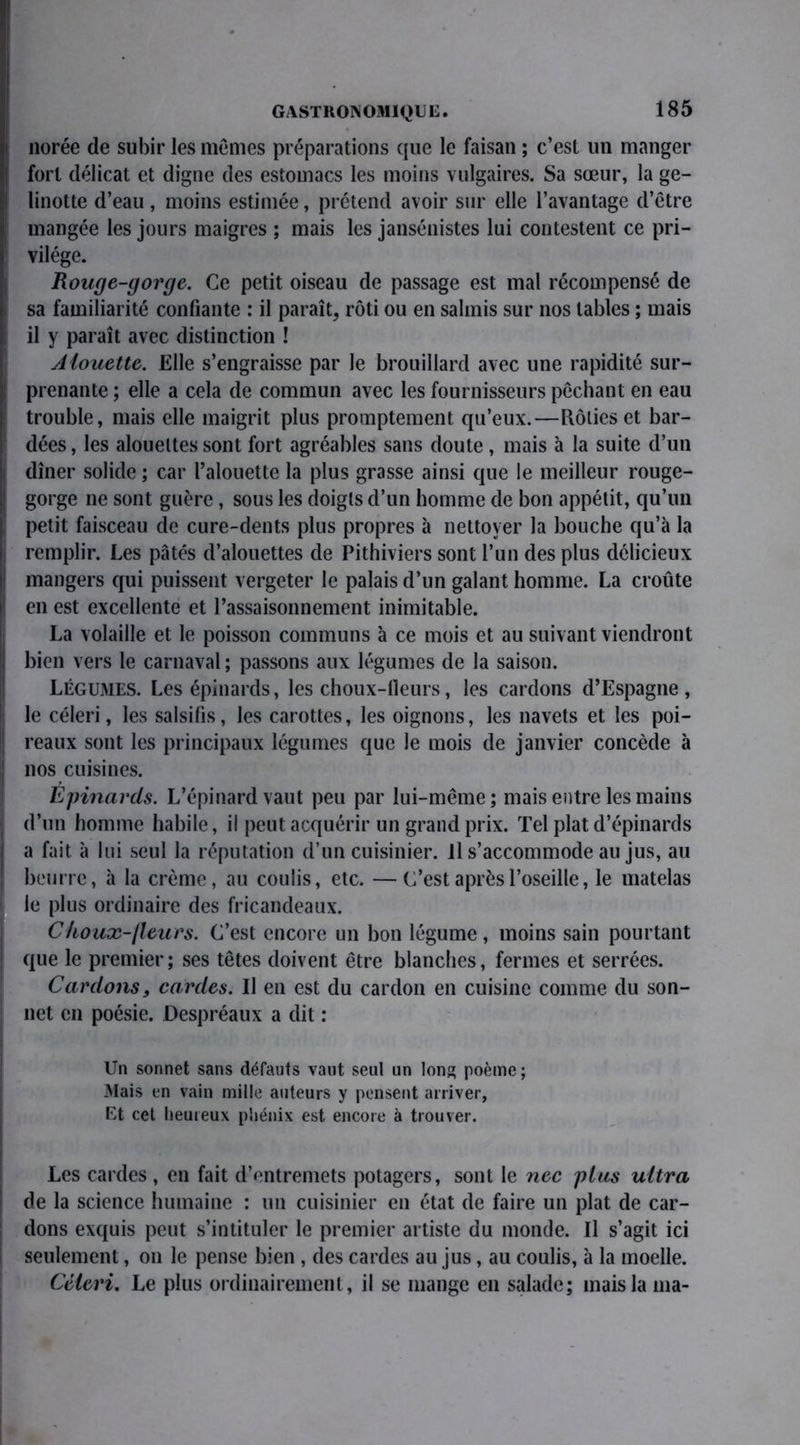 norée de subir les mêmes préparations que le faisan ; c’est un manger fort délicat et digne des estomacs les moins vulgaires. Sa sœur, la ge- linotte d’eau , moins estimée, prétend avoir sur elle l’avantage d’être mangée les jours maigres ; mais les jansénistes lui contestent ce pri- vilège. Rouge-gorge. Ce petit oiseau de passage est mal récompensé de sa familiarité confiante : il paraît, rôti ou en salmis sur nos tables ; mais il y paraît avec distinction ! Alouette. Elle s’engraisse par le brouillard avec une rapidité sur- ! prenante ; elle a cela de commun avec les fournisseurs pêchant en eau j trouble, mais elle maigrit plus promptement qu’eux.—Rôties et bar- dées , les alouettes sont fort agréables sans doute, mais à la suite d’un i dîner solide ; car l’alouette la plus grasse ainsi que le meilleur rouge- | gorge ne sont guère, sous les doigts d’un homme de bon appétit, qu’un i, petit faisceau de cure-dents plus propres à nettoyer la bouche qu’à la remplir. Les pâtés d’alouettes de Pithiviers sont l’un des plus délicieux mangers qui puissent vergeter le palais d’un galant homme. La croûte en est excellente et l’assaisonnement inimitable. La volaille et le poisson communs à ce mois et au suivant viendront I bien vers le carnaval ; passons aux légumes de la saison. Légumes. Les épinards, les choux-tleurs, les cardons d’Espagne , le céleri, les salsifis, les carottes, les oignons, les navets et les poi- ! reaux sont les principaux légumes que le mois de janvier concède à j nos cuisines. Epinards. L’épinard vaut peu par lui-même; mais entre les mains | d’un homme habile, il peut acquérir un grand prix. Tel plat d’épinards a fait à lui seul la réputation d’un cuisinier, il s’accommode au jus, au beurre, à la crème, au coulis, etc. —C’est après l’oseille, le matelas le plus ordinaire des fricandeaux. Choux-fleurs. C’est encore un bon légume, moins sain pourtant que le premier; ses têtes doivent être blanches, fermes et serrées. Cardons, cardes. Il en est du cardon en cuisine comme du son- net en poésie. Despréaux a dit : Un sonnet sans défauts vaut seul un Ions; poème; Mais en vain mille auteurs y pensent arriver, Et cet heureux phénix est encore à trouver. Les cardes, en fait d’entremets potagers, sont le nec plus ultra de la science humaine : un cuisinier en état de faire un plat de car- dons exquis peut s’intituler le premier artiste du monde. Il s’agit ici seulement, on le pense bien , des cardes au jus, au coulis, à la moelle. Céleri. Le plus ordinairement, il se mange en salade; mais la ma-