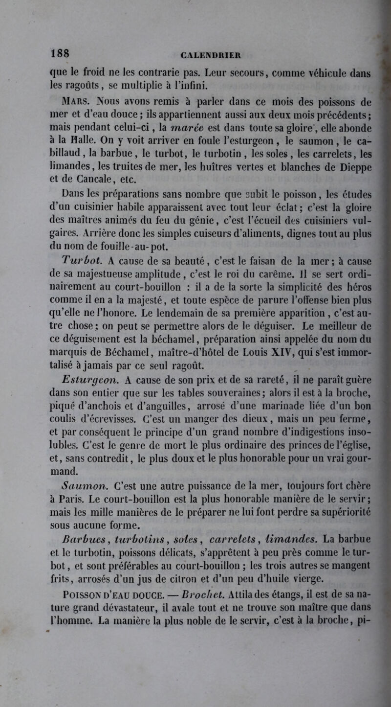 que le froid 11e les contrarie pas. Leur secours, comme véhicule dans les ragoûts, se multiplie à l’infini. Mars. Nous avons remis à parler dans ce mois des poissons de mer et d’eau douce ; ils appartiennent aussi aux deux mois précédents ; mais pendant celui-ci, la marte est dans toute sa gloire, elle abonde à la Halle. On y voit arriver en foule l’esturgeon, le saumon, le ca- billaud , la barbue, le turbot, le turbotin , les soles , les carrelets, les limandes, les truites de mer, les huîtres vertes et blanches de Dieppe et de Cancale, etc. Dans les préparations sans nombre que subit le poisson, les études d’un cuisinier habile apparaissent avec tout leur éclat; c’est la gloire des maîtres animés du feu du génie, c’est l’écueil des cuisiniers vul- gaires. Arrière donc les simples cuiseurs d’aliments, dignes tout au plus du nom de fouille-au-pot. Turbot. A cause de sa beauté, c’est le faisan de la mer; à cause de sa majestueuse amplitude, c’est le roi du carême. Il se sert ordi- nairement au court-bouillon : il a de ia sorte la simplicité des héros comme il en a la majesté, et toute espèce de parure l’offense bien plus qu’elle ne l’honore. Le lendemain de sa première apparition , c’est au- tre chose ; on peut se permettre alors de le déguiser. Le meilleur de ce déguisement est la béchamel, préparation ainsi appelée du nom du marquis de Béchamel, maître-d’hôtel de Louis XIV, qui s’est immor- talisé à jamais par ce seul ragoût. Esturgeon. A cause de son prix et de sa rareté, il ne paraît guère dans son entier que sur les tables souveraines; alors il est à la broche, piqué d’anchois et d’anguilles, arrosé d’une marinade liée d’un bon coulis d’écrevisses. C’est un manger des dieux, mais un peu ferme, et par conséquent le principe d’un grand nombre d’indigestions inso- lubles. C’est le genre de mort le plus ordinaire des princes de l’église, et, sans contredit, le plus doux et le plus honorable pour un vrai gour- mand. Saumon. C’est une autre puissance de la mer, toujours fort chère à Paris. Le court-bouillon est la plus honorable manière de le servir ; mais les mille manières de le préparer ne lui font perdre sa supériorité sous aucune forme. Barbues, turbotins, soles, carrelets, limandes. La barbue et le turbotin, poissons délicats, s’apprêtent à peu près comme le tur- bot , et sont préférables au court-bouillon ; les trois autres se mangent frits, arrosés d’un jus de citron et d’un peu d’huile vierge. Poisson d’eau douce. — Brochet. Attila des étangs, il est de sa na- ture grand dévastateur, il avale tout et ne trouve son maître que dans l’homme. La manière la plus noble de le servir, c’est à la broche, pi-