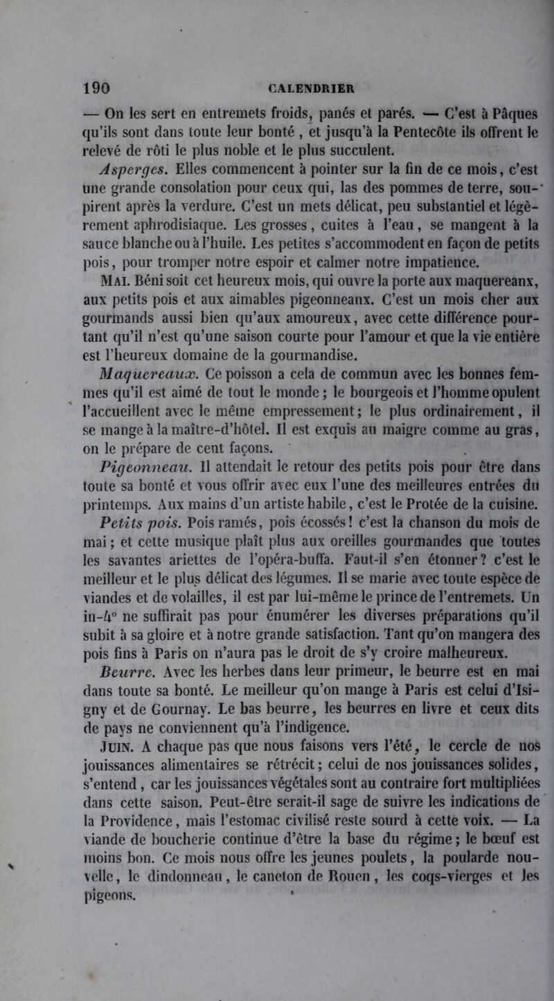 — On les sert en entremets froids, panés et parés. — C’est à Pâques qu’ils sont dans toute leur bonté , et jusqu’à la Pentecôte ils offrent le relevé de rôti le plus noble et le plus succulent. Asperges. Elles commencent à pointer sur la fin de ce mois, c’est une grande consolation pour ceux qui, las des pommes de terre, sou-‘ pirent après la verdure. C’est un mets délicat, peu substantiel et légè- rement aphrodisiaque. Les grosses, cuites à l’eau, se mangent à la sauce blanche ou à l’huile. Les petites s’accommodent en faconde petits pois, pour tromper notre espoir et calmer notre impatience. Mai. Béni soit cet heureux mois, qui ouvre la porte aux maquereanx, aux petits pois et aux aimables pigeonneaux. C’est un mois cher aux gourmands aussi bien qu’aux amoureux, avec cette différence pour- tant qu’il n’est qu’une saison courte pour l’amour et que la vie entière est l’heureux domaine de la gourmandise. Maquereaux. Ce poisson a cela de commun avec les bonnes fem- mes qu’il est aimé de tout le monde; le bourgeois et l’homme opulent l’accueillent avec le même empressement ; le plus ordinairement, il se mange à la maître-d’hôtel. Il est exquis au maigre comme au gras, on le prépare de cent façons. Pigeonneau. Il attendait le retour des petits pois pour être dans toute sa bonté et vous offrir avec eux l’une des meilleures entrées du printemps. Aux mains d’un artiste habile, c’est le Protée de la cuisine. Petits pois. Poisramés, pois écossés! c’est la chanson du mois de mai ; et cette musique plaît plus aux oreilles gourmandes que toutes les savantes ariettes de l’opéra-buffa. Faut-il s’en étonner ? c’est le meilleur et le plus délicat des légumes. Il se marie avec toute espèce de viandes et de volailles, il est par lui-même le prince de l’entremets. Un in-A° ne suffirait pas pour énumérer les diverses préparations qu’il subit à sa gloire et à notre grande satisfaction. Tant qu’on mangera des pois fins à Paris on n’aura pas le droit de s’v croire malheureux. Beurre. Avec les herbes dans leur primeur, le beurre est en mai dans toute sa bonté. Le meilleur qu’on mange à Paris est celui d’Isi- gny et de Gournay. Le bas beurre, les beurres en livre et ceux dits de pays ne conviennent qu’à l’indigence. Juin. A chaque pas que nous faisons vers l’été, le cercle de nos jouissances alimentaires se rétrécit; celui de nos jouissances solides, s’entend, car les jouissances végétales sont au contraire fort multipliées dans cette saison. Peut-être serait-il sage de suivre les indications de la Providence, mais l’estomac civilisé reste sourd à cette voix. — La viande de boucherie continue d’être la base du régime ; le bœuf est moins bon. Ce mois nous offre les jeunes poulets, la poularde nou- velle , le dindonneau, le caneton de Rouen, les coqs-vierges et les pigeons. *