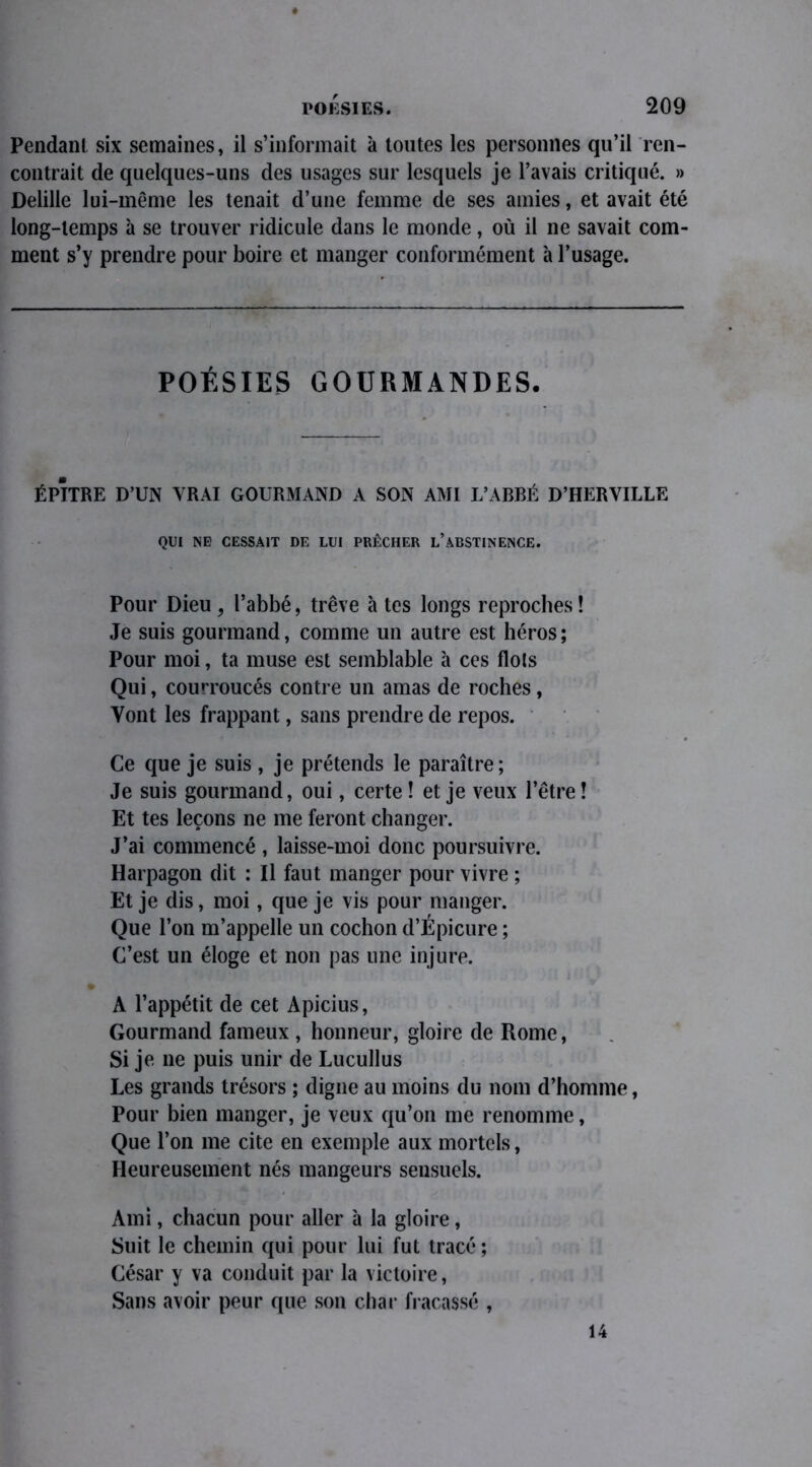 Pendant six semaines, il s’informait à toutes les personnes qu’il ren- contrait de quelques-uns des usages sur lesquels je l’avais critiqué. » Delille lui-même les tenait d’une femme de ses amies, et avait été long-temps à se trouver ridicule dans le monde, où il ne savait com- ment s’y prendre pour boire et manger conformément à l’usage. POÉSIES GOURMANDES. ÉPITRE D’UN VRAI GOURMAND A SON AMI L’ABBÉ D’HERVILLE QUI NE CESSAIT DE LUI PRÊCHER L’ABSTINENCE. Pour Dieu , l’abbé, trêve à tes longs reproches ! Je suis gourmand, comme un autre est héros ; Pour moi, ta muse est semblable à ces flots Qui, courroucés contre un amas de roches, Vont les frappant, sans prendre de repos. Ce que je suis, je prétends le paraître; Je suis gourmand, oui, certe ! et je veux l’être ! Et tes leçons ne me feront changer. J’ai commencé , laisse-moi donc poursuivre. Harpagon dit : Il faut manger pour vivre ; Et je dis, moi, que je vis pour manger. Que l’on m’appelle un cochon d’Épicure ; C’est un éloge et non pas une injure. A l’appétit de cet Apicius, Gourmand fameux , honneur, gloire de Rome, Si je ne puis unir de Lucullus Les grands trésors ; digne au moins du nom d’homme, Pour bien manger, je veux qu’on me renomme, Que l’on me cite en exemple aux mortels, Heureusement nés mangeurs sensuels. Ami, chacun pour aller à la gloire, Suit le chemin qui pour lui fut tracé; César y va conduit par la victoire, Sans avoir peur que son char fracassé , 14