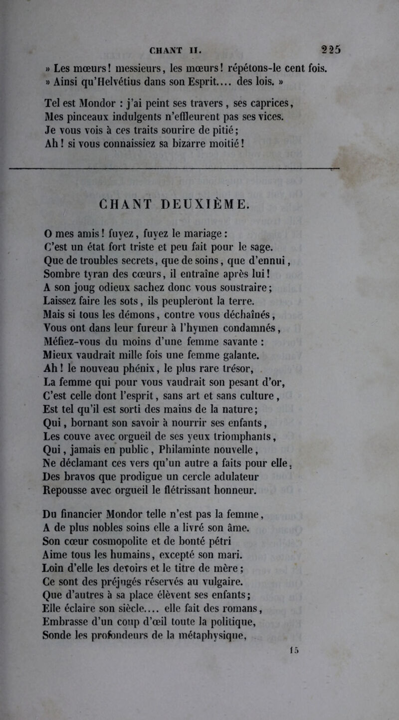 » Les mœurs ! messieurs, les mœurs ! répétons-le cent fois. » Ainsi qu’Helvétius dans son Esprit.... des lois. » Tel est Mondor : j’ai peint ses travers , ses caprices, Mes pinceaux indulgents n’effleurent pas ses vices. Je vous vois à ces traits sourire de pitié; Ah ! si vous connaissiez sa bizarre moitié ! CHANT DEUXIÈME. O mes amis ! fuyez, fuyez le mariage : C’est un état fort triste et peu fait pour le sage. Que de troubles secrets, que de soins, que d’ennui, Sombre tyran des cœurs, il entraîne après lui ! A son joug odieux sachez donc vous soustraire; Laissez faire les sots, ils peupleront la terre. Mais si tous les démons, contre vous déchaînés, Vous ont dans leur fureur à l’hymen condamnés, Méfiez-vous du moins d’une femme savante : Mieux vaudrait mille fois une femme galante. Ah ! le nouveau phénix, le plus rare trésor, La femme qui pour vous vaudrait son pesant d’or, C’est celle dont l’esprit, sans art et sans culture , Est tel qu’il est sorti des mains de la nature; Qui, bornant son savoir à nourrir ses enfants, Les couve avec orgueil de ses yeux triomphants, Qui, jamais en public, Philaminte nouvelle, Ne déclamant ces vers qu’un autre a faits pour elle s Des bravos que prodigue un cercle adulateur Repousse avec orgueil le flétrissant honneur. Du financier Mondor telle n’est pas la femme, A de plus nobles soins elle a livré son âme. Son cœur cosmopolite et de bonté pétri Aime tous les humains, excepté son mari. Loin d’elle les devoirs et le titre de mère ; Ce sont des préjugés réservés au vulgaire. Que d’autres à sa place élèvent ses enfants ; Elle éclaire son siècle.... elle fait des romans, Embrasse d’un coup d’œil toute la politique, Sonde les profondeurs de la métaphysique, 15