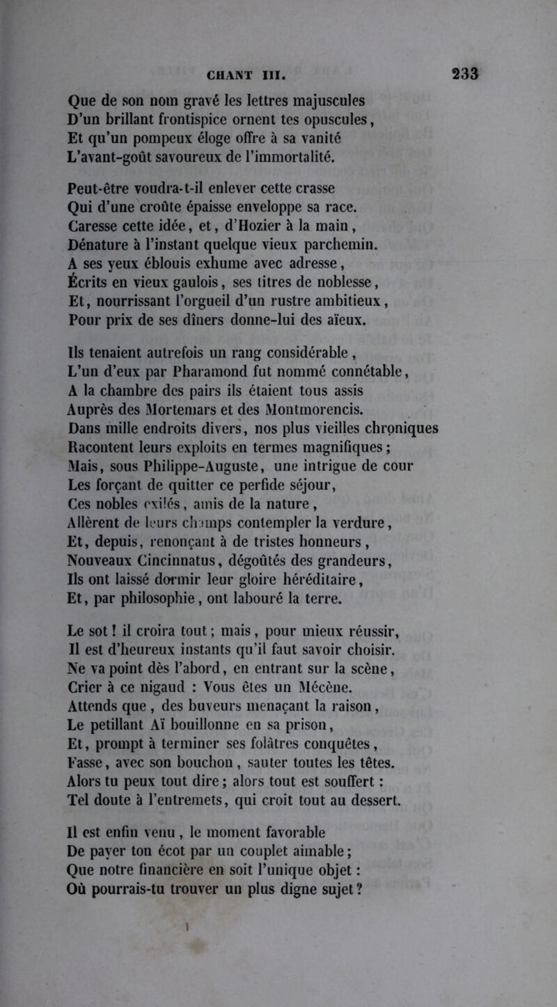 Que de son nom gravé les lettres majuscules D’un brillant frontispice ornent tes opuscules, Et qu’un pompeux éloge offre à sa vanité L’avant-goût savoureux de l’immortalité. Peut-être voudra*t-il enlever cette crasse Qui d’une croûte épaisse enveloppe sa race. Caresse cette idée, et, d’Hozier à la main, Dénature à l’instant quelque vieux parchemin. A ses yeux éblouis exhume avec adresse, Écrits en vieux gaulois, ses litres de noblesse, Et, nourrissant l’orgueil d’un rustre ambitieux, Pour prix de ses dîners donne-lui des aïeux. Us tenaient autrefois un rang considérable, L’un d’eux par Pharamond fut nommé connétable, A la chambre des pairs ils étaient tous assis Auprès des Mortemars et des Montmorencis. Dans mille endroits divers, nos plus vieilles chroniques Racontent leurs exploits en termes magnifiques ; Mais, sous Philippe-Auguste, une intrigue de cour Les forçant de quitter ce perfide séjour, Ces nobles exilés, amis de la nature, Allèrent de leurs champs contempler la verdure, Et, depuis, renonçant à de tristes honneurs, Nouveaux Cincinnatus, dégoûtés des grandeurs, Us ont laissé dormir leur gloire héréditaire, Et, par philosophie, ont labouré la terre. Le sot ! il croira tout ; mais, pour mieux réussir, Il est d’heureux instants qu’il faut savoir choisir. Ne va point dès l’abord, en entrant sur la scène, Crier à ce nigaud : Vous êtes un Mécène. Attends que , des buveurs menaçant la raison, Le pétillant Aï bouillonne en sa prison, Et, prompt à terminer ses folâtres conquêtes, Fasse, avec son bouchon, sauter toutes les têtes. Alors tu peux tout dire ; alors tout est souffert : Tel doute à l’entremets, qui croit tout au dessert. Il est enfin venu , le moment favorable De payer ton écot par un couplet aimable ; Que notre financière en soit l’unique objet : Où pourrais-tu trouver un plus digne sujet ? i