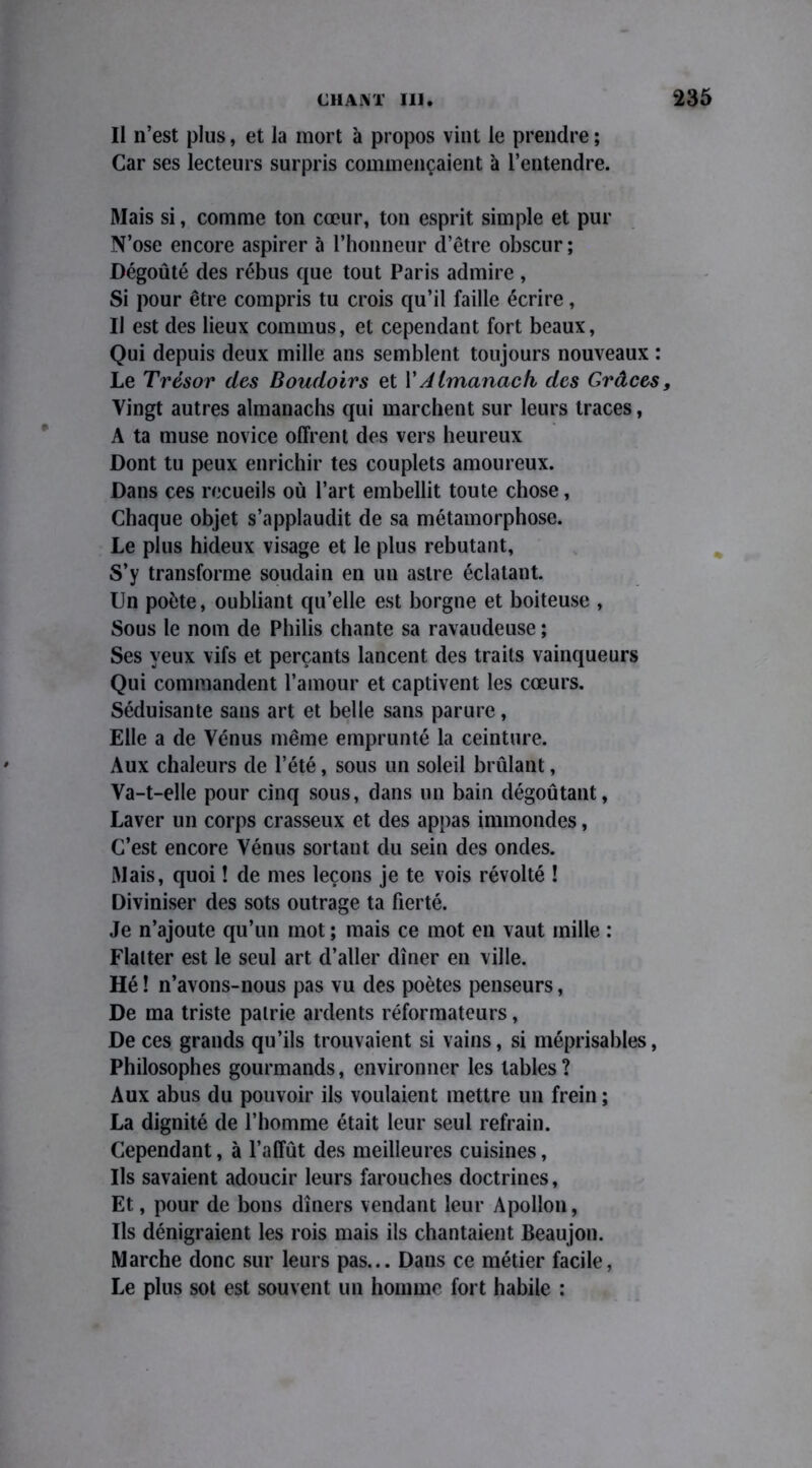 Il n’est plus, et la mort à propos vint le prendre ; Car ses lecteurs surpris commençaient à l’entendre. Mais si, comme ton cœur, ton esprit simple et pur N’ose encore aspirer à l’honneur d’être obscur ; Dégoûté des rébus que tout Paris admire , Si pour être compris tu crois qu’il faille écrire, IJ est des lieux commus, et cependant fort beaux, Qui depuis deux mille ans semblent toujours nouveaux : Le Trésor des Boudoirs et Y Almanach des Grâces, Vingt autres almanachs qui marchent sur leurs traces, A ta muse novice offrent des vers heureux Dont tu peux enrichir tes couplets amoureux. Dans ces recueils où l’art embellit toute chose, Chaque objet s’applaudit de sa métamorphose. Le plus hideux visage et le plus rebutant, S’y transforme soudain en uu astre éclatant. Un poète, oubliant qu’elle est borgne et boiteuse , Sous le nom de Philis chante sa ravaudeuse ; Ses yeux vifs et perçants lancent des traits vainqueurs Qui commandent l’amour et captivent les cœurs. Séduisante sans art et belle sans parure, Elle a de Vénus même emprunté la ceinture. Aux chaleurs de l’été, sous un soleil brûlant, Va-t-elle pour cinq sous, dans un bain dégoûtant, Laver un corps crasseux et des appas immondes, C’est encore Vénus sortant du sein des ondes. Mais, quoi ! de mes leçons je te vois révolté ! Diviniser des sots outrage ta fierté. Je n’ajoute qu’un mot ; mais ce mot en vaut mille : Flatter est le seul art d’aller dîner en ville. Hé ! n’avons-nous pas vu des poètes penseurs, De ma triste patrie ardents réformateurs, De ces grands qu’ils trouvaient si vains, si méprisables, Philosophes gourmands, environner les tables ? Aux abus du pouvoir ils voulaient mettre un frein ; La dignité de l’homme était leur seul refrain. Cependant, à l’affût des meilleures cuisines, Ils savaient adoucir leurs farouches doctrines, Et, pour de bons dîners vendant leur Apollon, Us dénigraient les rois mais ils chantaient Beaujon. Marche donc sur leurs pas... Dans ce métier facile, Le plus sot est souvent un homme fort habile :