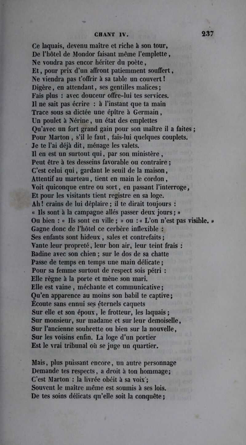 Ce laquais, devenu maître et riche à son tour, De l’hôtel de Mondor faisant même l’emplette, Ne voudra pas encor hériter du poète, Et, pour prix d’un affront patiemment souffert, Ne viendra pas t’offrir à sa table un couvert ! Digère, en attendant, ses gentilles malices ; Fais plus : avec douceur offre-lui tes services. Il ne sait pas écrire : à l’instant que ta main Trace sous sa dictée une épître à Germain, Un poulet à Nérine, un état des emplettes Qu’avec un fort grand gain pour son maître il a faites ; Pour Marton , s’il le faut, lais-Iui quelques couplets. Je te l’ai déjà dit, ménage les valets. Il en est un surtout qui, par son ministère , Peut être à tes desseins favorable ou contraire ; C’est celui qui, gardant le seuil de la maison, Attentif au marteau, tient en main le cordon, Voit quiconque entre ou sort, en passant l’interroge, Et pour les visitants tient registre en sa loge. Ah ! crains de lui déplaire ; il te dirait toujours : « Ils sont à la campagne allés passer deux jours ; » Ou bien : « Ils sont en ville ; » ou : « L’on n’est pas visible. » Gagne donc de l’hôtel ce cerbère inflexible : Ses enfants sont hideux , sales et contrefaits ; Vante leur propreté, leur bon air, leur teint frais : Badine avec son chien ; sur le dos de sa chatte Passe de temps en temps une main délicate ; Pour sa femme surtout de respect sois pétri : Elle règne à la porte et mène son mari. Elle est vaine , méchante et communicative ; Qu’en apparence au moins son babil te captive; Écoute sans ennui ses éternels caquets Sur elle et son époux, le frotteur, les laquais ; Sur monsieur, sur madame et sur leur demoiselle, Sur l’ancienne soubrette ou bien sur la nouvelle, Sur les voisins enfin. La loge d’un portier Est le vrai tribunal où se juge un quartier. Mais, plus puissant encore, un autre personnage Demande tes respects, a droit à ton hommage; C’est Marton : la livrée obéit à sa voix'; Souvent le maître même est soumis à ses lois. De tes soins délicats qu’elle soit la conquête ;