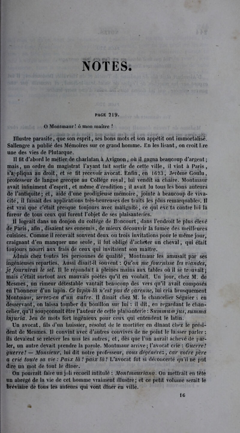 NOTES. PAGE 219. O Montmaur! ô mon maître ! Illustre parasite, que son esprit, ses bons mots et son appétit ont immortalisé. Sallengre a publié des Mémoires sur ce grand homme. En les lisant, on croit 1 re une des vies de Plutarque. 11 fit d’abord le métier de charlatan à Avignon, où il gagna beaucoup d’argent ; mais, un ordre du magistrat l’ayant tait sortir de cette ville, il vint à Paris, s’appliqua au droit, et se fit recevoir avocat. Enfin, en 1623, Jérôme Goulu, professeur de langue grecque au Collège royal, lui vendit sa chaire. Montmaur avait infiniment d’esprit, et même d’érudition ; il avait lu tous les bons auteurs de l’antiquité; et, aidé d’une prodigieuse mémoire, jointe à beaucoup de viva- cité, il faisait des applications très-heureuses des traits les plus remarquables. Il est vrai que c’était presque toujours avec malignité, ce qui excita contre lui la fureur de tous ceux qui furent l’objet de ses plaisanteries. Il logeait dans un donjon du collège de Boncourt, dans l’endroit le plus élevé de Paris, afin, disaient ses ennemis, de mieux découvrir la fumée des meilleures cuisines. Comme il recevait souvent deux ou trois invitations pour le même jour, craignant d’en manquer une seule, il fut obligé d’ache<er un cheval, qui était toujours nourri aux frais de ceux qui invitaient son maître. Admis chez toutes les personnes de qualité, Montmaur les amusait par ses ingénieuses reparties. Aussi disait-il souvent : Qu'on me fournisse les viandes, je fournirai le sel. Il le répandait à pleines mains aux tables où il se trouvait; mais c’était surtout aux mauvais poètes qu’il en voulait. Un jour, chez M. de Mesmes, un rimeur détestable vantait beaucoup des vers qu’il avait composés en l’honneur d’un lapin. Ce lapin-là n’est pas de garenne, lui cria brusquement Montmaur, servez-en d’un autre. 11 dînait chez M. le chancelier Séguier : en desservant, on laissa tomber du bouillon sur lui : il dit, en regardant le chan- celier, qu’il soupçonnait être l’auteur de cette plaisanterie : Summum jus, summa injuria. Jeu de mots fort ingénieux pour ceux qui entendent le latin. Un avocat, fils d’un huissier, résolut de le mortifier en dînant chez le prési- dent de Mesmes. Il convint avec d’autres convives de ne point le laisser parler : ils devaient se relever les uns les autres, et, dès que l’un aurait achevé de par- ler, un autre devait prendre la parole. Montmaur arrive; l’avocat crie : Guerre! guerre! — Monsieur, lui dit notre professeur, vous dégénérez, car votre père a crié toute sa vie : Paix là ! paix là! L’avocat fut si déconcerté qu’il ne put dire un mot de tout le dîner. On pourrait faire un joli recueil intitulé : Montmauriana. On mettrait en tête un abrégé de la vie de cet homme vraiment illustre; et ce petit volume serait le bréviaire de tous les auteurs qui vont dîner eu ville. 16