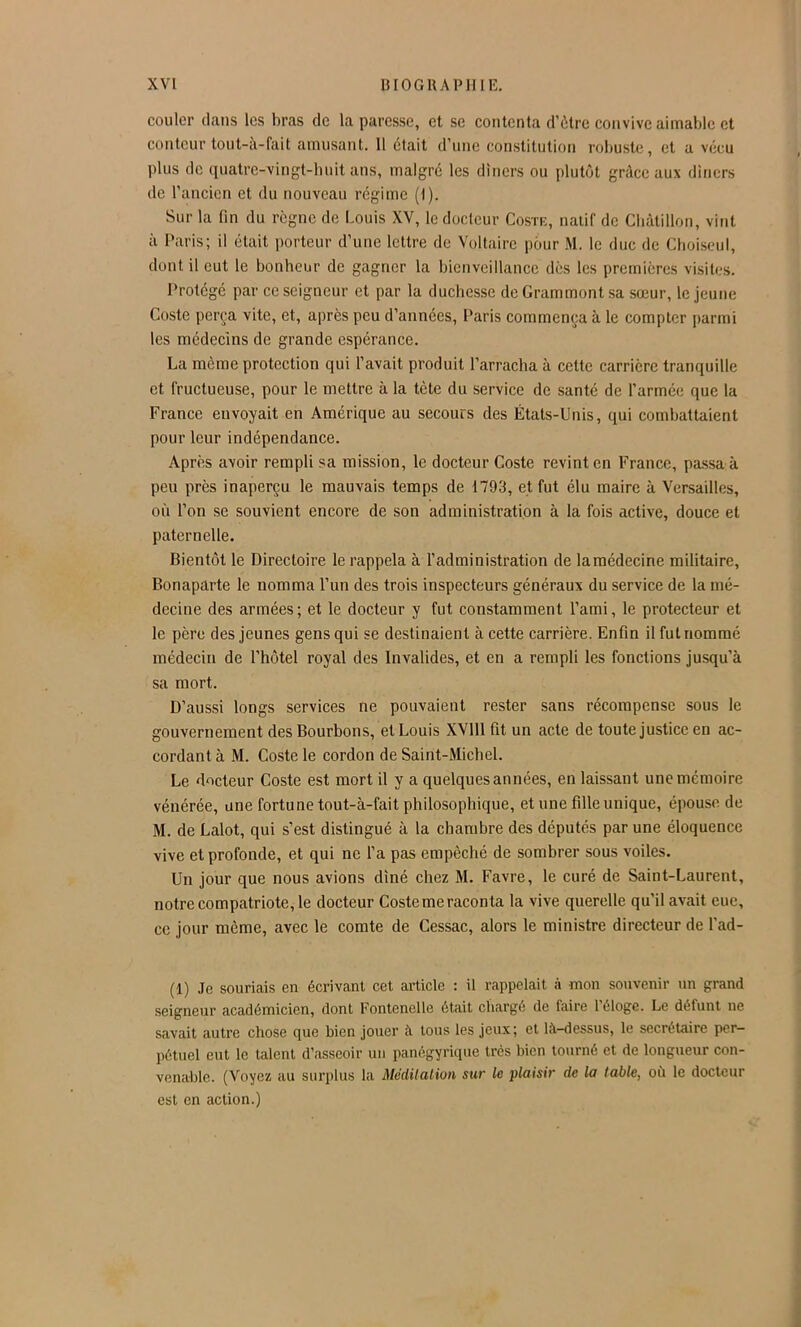 couler clans les bras de la paresse, et se contenta d’ôtre convive aimable et conteur tout-à-fait amusant. 11 était d’une constitution robuste, et a vécu plus de ciuatrc-vingt-huit ans, malgré les dîners ou plutôt grâce au\ dîners de l’ancien et du nouveau régime (1). Sur la fin du règne de Louis XV, le docteur Coste, natif de Cbàtillon, vint à Paris; il était porteur d’une lettre de Voltaire pour M. le duc de Choiseul, dont il eut le bonbeur de gagner la bienveillance dès les premières visites. Protégé par ce seigneur et par la duchesse deGrammontsa sœur, le jeune Coste perça vite, et, après peu d’années, Paris commença à le compter parmi les médecins de grande espérance. La même protection qui l’avait produit l’arracha à cette carrière tranquille et fructueuse, pour le mettre à la tète du service de santé de l’armée que la France envoyait en Amérique au secours des États-Unis, qui combattaient pour leur indépendance. Après avoir rempli sa mission, le docteur Coste revint en France, pa.ssa à peu près inaperçu le mauvais temps de 1793, et fut élu maire à Versailles, où l’on se souvient encore de son administration à la fois active, douce et paternelle. Bientôt le Directoire le rappela à l’administration de la médecine militaire, Bonaparte le nomma l’un des trois inspecteurs généraux du service de la mé- decine des armées ; et le docteur y fut constamment l’ami, le protecteur et le père des Jeunes gens qui se destinaient à cette carrière. Enfin il fut nommé médecin de l’hôtel royal des Invalides, et en a rempli les fonctions jusqu’à sa mort. D’aus.si longs services ne pouvaient rester sans récompense sous le gouvernement des Bourbons, et Louis XVlll fit un acte de toute justice en ac- cordant à M. Coste le cordon de Saint-Michel. Le docteur Coste est mort il y a quelques années, en laissant une mémoire vénérée, une fortune tout-à-fait philosophique, et une fille unique, épouse de M. de Lalot, qui s’est distingué à la chambre des députés par une éloquence vive et profonde, et qui ne l’a pas empêché de sombrer sous voiles. Un jour que nous avions dîné chez M. Favre, le curé de Saint-Laurent, notre compatriote, le docteur Coste me raconta la vive querelle qu’il avait eue, ce jour meme, avec le comte de Cessac, alors le ministre directeur de l’ad- (1) Je souriais en écrivant cet article : il rappelait à mon souvenir un grand seigneur académicien, dont Fontenelle était chargé de faire l’éloge. Le défunt ne savait autre chose que bien jouer à tous les jeux; et là-dessus, le secrétaire per- pétuel eut le talent d’asseoir un panégyrique très bien tourné et de longueur con- venable. (Voyez au surplus la Méditation sur le plaisir de la table, où le docteur est en action.)