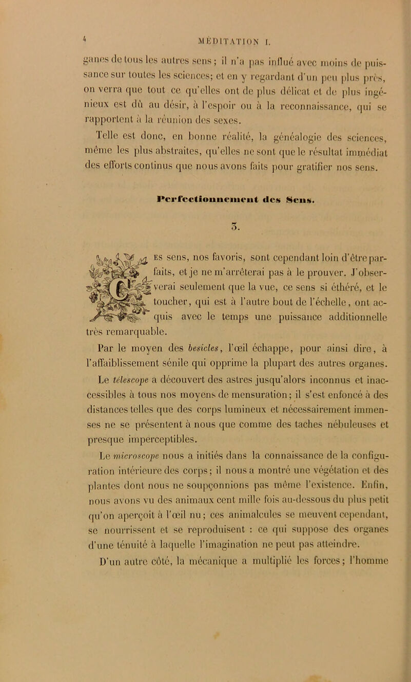 giliKîs(leIons les aiilrcs sons; il n’a pas inllné avec moins de puis- sance soi' loules les sciences; el en y regardant d’un peu plus [)rcs, on verra (pie tout ce (]u’elles ont de plus délicat et de |)lus ingc> nieux est dû au désir, à l’csiioir ou à la reconnaissance, (pii se rapportent à la réunion des sexes. lelle est donc, en bonne réalité, la généalogie des sciences, même les plus abstraites, (pi’elles ne sont ([ue le résultat immédiat des eiïorts continus que nous avons laits pour gratifier nos sens. l*crl‘cctiouucinciit Ncii». ù. ES sens, nos favoris, sont cependant loin d’être par- faits, et je ne m’arrêterai pas à le prouver. J’obser- verai seulement que la vue, ce sens si éthéré, et le toucher, qui est à l’autre bout de l’échelle, ont ac- quis avec le temps une puissance additionnelle très remarquable. Par le moyen des besicles, l’œil échappe, pour ainsi dire, à l’affaiblissement sénile qui opprime la plupart des autres organes. Le télescope a découvert des astres jusqu’alors inconnus et inac- cessibles à tous nos moyens de mensuration ; il s’est enfoncé à des distances telles que des corps lumineux et nécessairement immen- ses ne se présentent à nous que comme des taches nébuleuses et presque imperceptibles. Le microscope nous a initiés dans la connaissance de la configu- ration intérieure des corps; il nous a montré une végétation et des plantes dont nous ne soupçonnions pas même l’existence. Enfin, nous avons vu des animaux cent mille fois au-dessous du plus jietit qu’on aperçoit à l’œil nu; ces animalcules se meuvent cependant, se nourrissent et se reproduisent : ce qui suppose des organes d’une ténuité à la(iuelle l’imagination ne peut pas atteindre. D’un autre côté, la mécanique a multiplié les forces ; l’homme