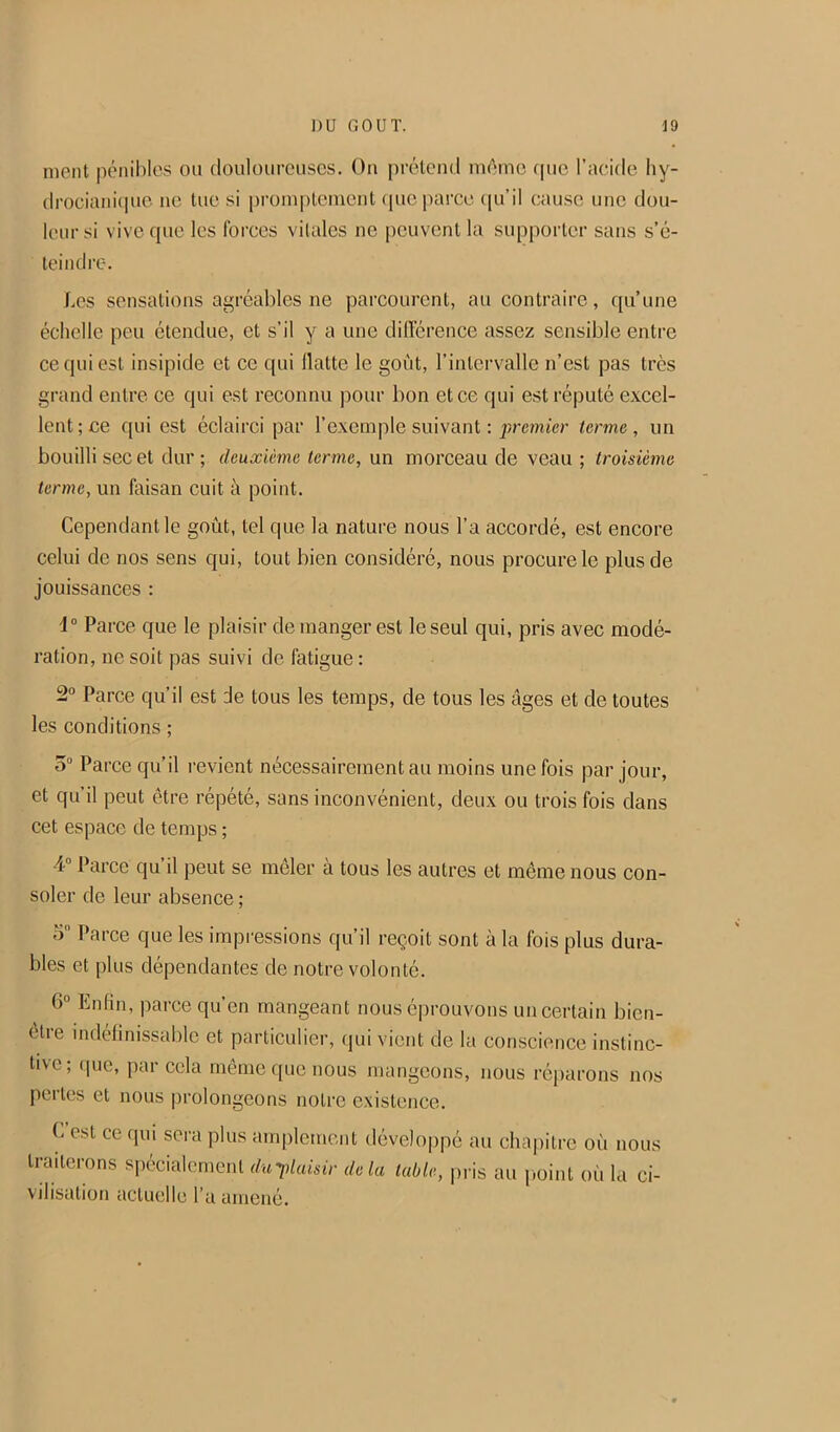 ment pénibles ou douloureuses. On prétend mémo (pie l’acide hy- drociaiiicpie ne tue si promptement (|uo parce ([u’il cause une dou- leur si vivo que les forces vitales ne peuvent la supporter sans s’é- teindre. Les sensations agréables ne parcourent, au contraire, qu’une échelle peu étendue, et s’il y a une dilTérence assez sensible entre ce qui est insipide et ce qui flatte le goût, l’intervalle n’est pas très grand entre ce qui est reconnu ]30ur bon et ce qui est réputé excel- lent; ce qui est éclairci par l’exemple suivant : jjremter terme, un bouilli sec et dur; deuxième terme, un morceau de veau ; troisième terme, un faisan cuit à point. Cependant le goût, tel que la nature nous l’a accordé, est encore celui de nos sens qui, tout bien considéré, nous procure le plus de jouissances : 1“ Parce que le plaisir démanger est le seul qui, pris avec modé- ration, ne soit pas suivi de fatigue : 2° Parce qu’il est de tous les temps, de tous les âges et de toutes les conditions ; o“ Parce qu’il revient nécessairement au moins une fois par jour, et qu’il peut être répété, sans inconvénient, deux ou trois fois dans cet espace de temps ; 4° Parce qu il peut se meler à tous les autres et même nous con- soler de leur absence ; 5 Parce que les impressions qu’il reçoit sont à la fois plus dura- bles et [)lus dépendantes de notre volonté. G° Enfin, parce qu’en mangeant nous éprouvons un certain bien- être indéfinissable et particulier, (|ui vient de la conscience instinc- tive; (|uc, par cela même que nous mangeons, nous réparons nos pertes et nous prolongeons notre existence. L est ce qui sera plus amplement développé au chapitre où nous traiterons spécialement dujtlaisir delà table, pris au pioint où la ci- vilisation actuelle l’a amené.