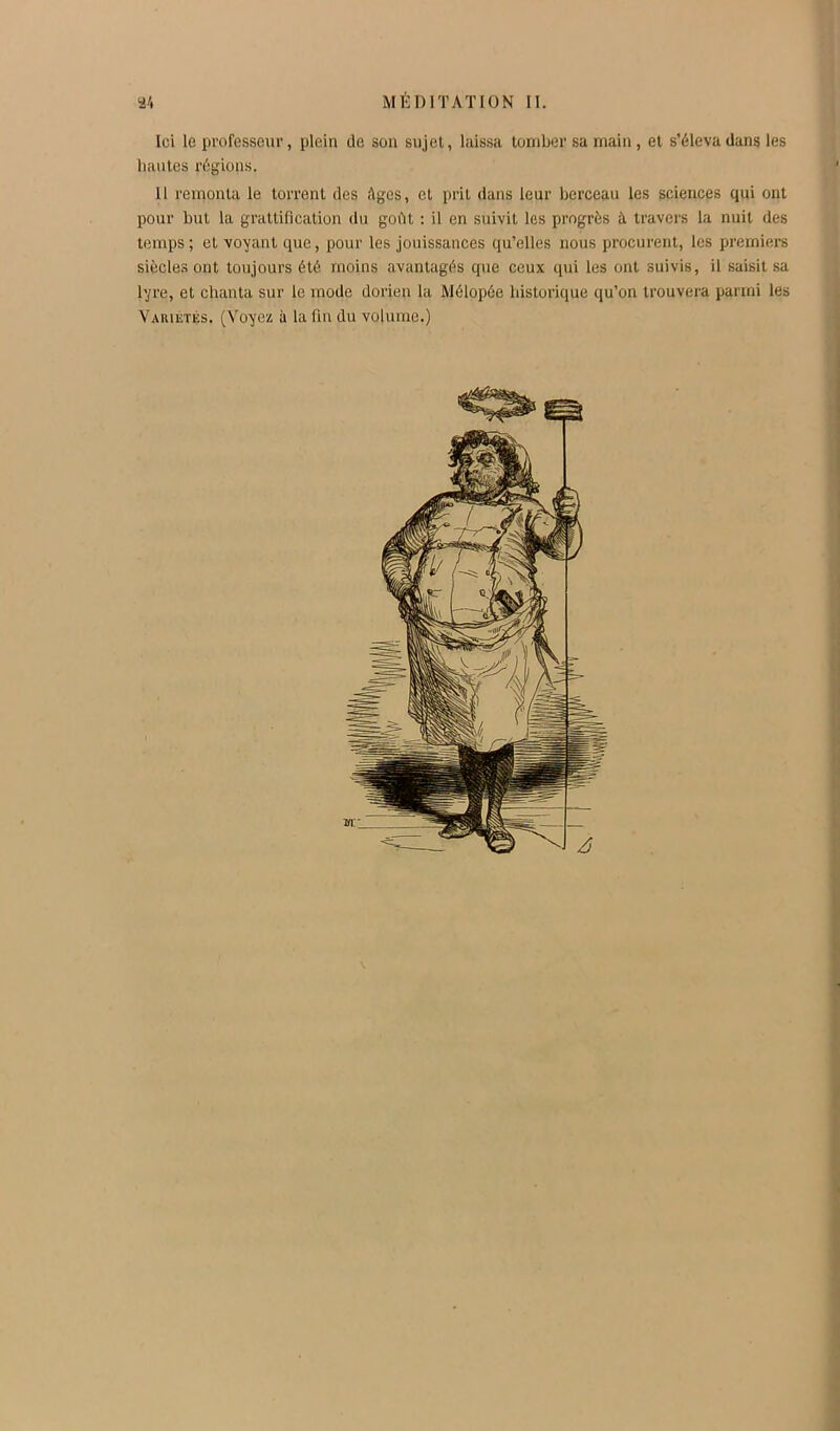 Ici le professeur, plein de son sujet, laissa tomber sa main, et s’éleva dans les liantes régions. 11 remonta le torrent des Ages, et prit dans leur berceau les sciences qui ont pour but la grattification du goût : il en suivit les progrès à travers la nuit des temps ; et voyant que, pour les jouissances qu’elles nous procurent, les premiers siècles ont toujours été moins avantagés que ceux qui les ont suivis, il saisit sa lyre, et chanta sur le mode dorien la Mélopée historique qu’on trouvera parmi les Vaiuétés. (Voyez à la fin du volume.)