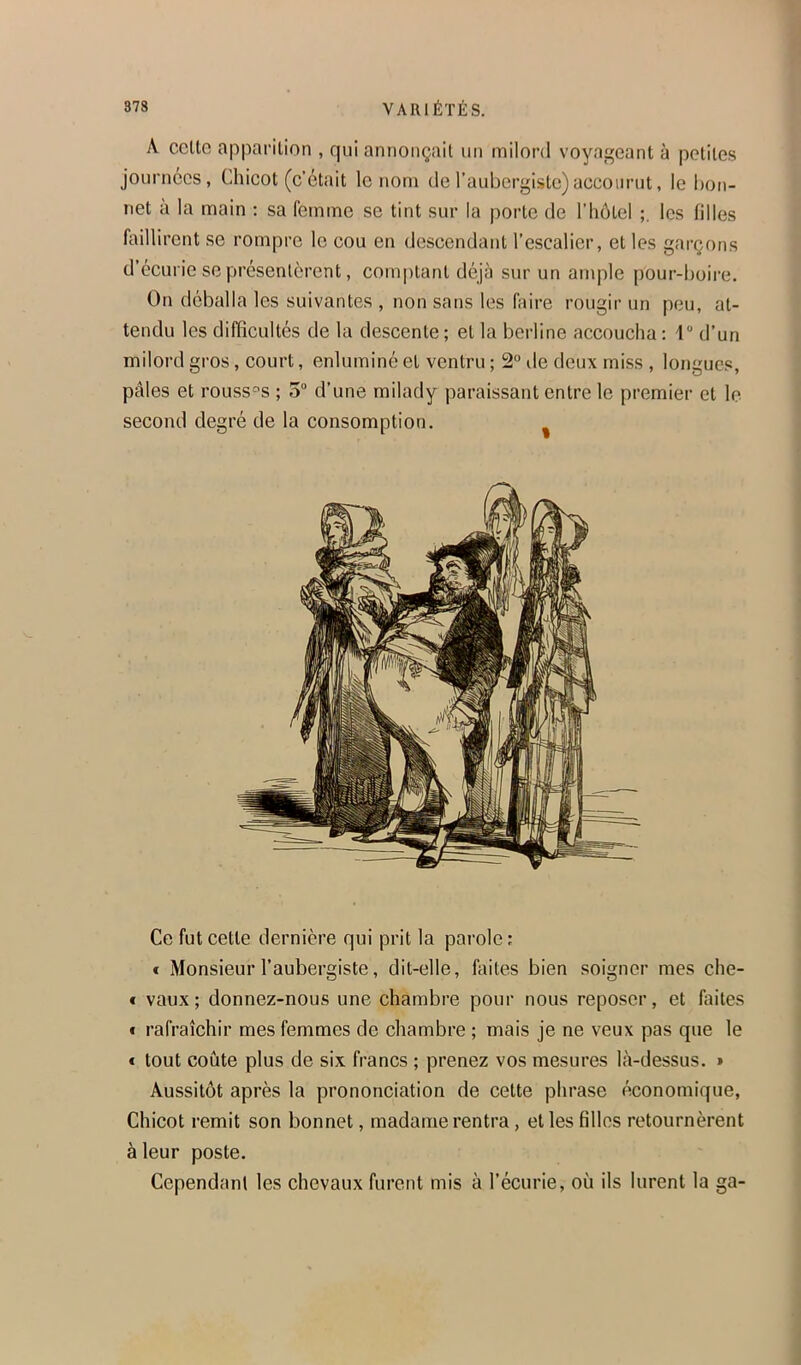 A ccllo apparition , qui aniionçail un milord voyageant à petites journées, Chicot (c’était le nom de l’aubergiste)accourut, le bon- net à la main : sa femme se tint sur la porte de l’iiôtel les filles faillirent se rompre le cou en descendant l’escalier, et les garçons d écurie se présentèrent, comptant déjà sur un ample pour-boii'e. On déballa les suivantes , non sans les faire rougir un peu, at- tendu les difficultés de la descente ; et la berline accoucha : 1“ d’un milord gros, court, enluminé et ventru ; 2“ de deux miss , longues, pâles et roussis ; 5“ d’une milady paraissant entre le premier et le second degré de la consomption. Ce fut cette dernière qui prit la parole ; € Monsieur l’aubergiste, dit-elle, faites bien soigner mes che- f vaux; donnez-nous une chambre pour nous reposer, et faites * rafraîchir mes femmes de chambre ; mais je ne veux pas que le € tout coûte plus de six francs ; prenez vos mesures là-dessus. » Aussitôt après la prononciation de cette phrase économique. Chicot remit son bonnet, madame rentra, elles filles retournèrent à leur poste. Cependant les chevaux furent mis à l’écurie, où ils lurent la ga-