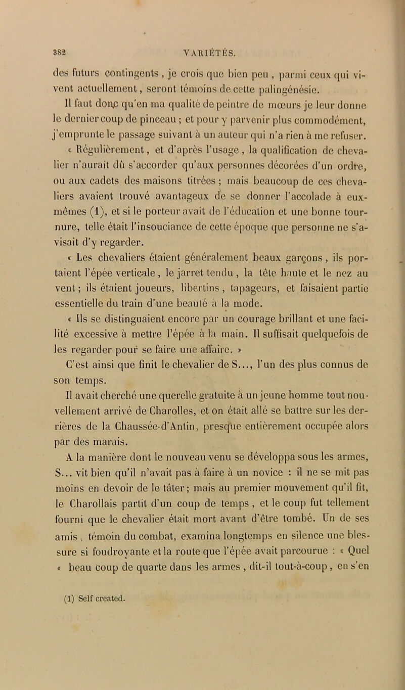 (les futurs continf'culs , je crois que bien peu , parmi ceux qui vi- vent actiu-llernent, seront témoins de cette palingénésie. 11 faut don.c qu'en ma qualité de peintre de mœurs je leur donne le dernier coup de pinceau ; et pour y parvenir plus commodément, j’emprunte le passage suivant à un autour qui n’a rien à me rcfus(;r. « Régulièrement, et d’après l’usage, la qualification de cheva- lier n’aurait dù s’accorder qu’aux personnes décorées d’un ordre, ou aux cadets des maisons titrées ; mais beaucoup de ces cheva- liers avaient trouvé avantageux de se donner l’accolade à eux- mêmes (1), et si le porteur avait de l’éducation et une bonne tour- nure, telle était l’insouciance de cette époque que personne ne s’a- visait d’y regarder. « Les chevaliers étaient généralement beaux garçons, ils por- taient l’épée verticale , le jarret tendu , la tête haute et le nez au vent ; ils étaient joueurs, libertins , tapageurs, et faisaient partie essentielle du train d’une beauté à la mode. « ils se distinguaient encore par un courage brillant et une faci- lité excessive à mettre l’épée à la main. 11 suffisait quelquefois de les regarder pour se faire une affaire. » C’est ainsi que finit le chevalier de S..., l’un des plus connus de son temps. Il avait cherché une querelle gratuite à un jeune homme tout nou- vellement arrivé de Charolles, et on était allé se battre sur les der- rières de la Chaussée-d’Ântin, presque entièrement occupée alors par des marais. A la manière dont le nouveau venu se développa sous les armes, S... vit bien qu’il n’avait pas à faire à un novice : il ne se mit pas moins en devoir de le tâter; mais au premier mouvement qu’il fit, le Charollais partit d’un coup de temps , et le coup fut tellement fourni que le chevalier était mort avant d’être tombé. Un de ses amis témoin du combat, examina longtemps en silence une bles- sure si foudroyante et la route que l’épée avait parcourue : « Quel « beau coup de quarte dans les armes , dit-il tout-à-coup , en s’en (1) Self created.