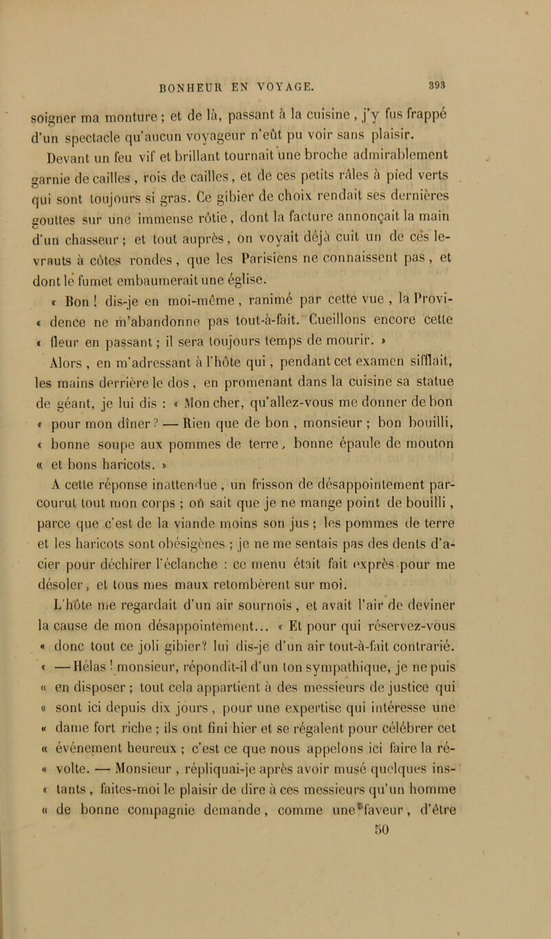 soigner ma monture ; et de là, passant à la cuisine , j y fus frappe d’un spectacle qu’aucun voyageur n’eùt pu voir sans plaisir. Devant un feu vif et brillant tournait une broche admirablement garnie de cailles , rois de cailles, et de ces petits râles à pied verts qui sont toujours si gras. Ce gibier de choix rendait ses dernières gouttes sur une immense rôtie, dont la facture annonçait la main O d'un chasseur; et tout auprès, on voyait déjà cuit un de ces le- vrauts à côtes rondes, que les Parisiens ne connaissent pas , et dont lé fumet embaumerait une église. * Bon ! dis-je en moi-même , ranimé par cette vue , la Provi- * dence ne m’abandonne pas tout-à-fait. Cueillons encore cette « fleur en passant ; il sera toujours temps de mourir. > Alors , en m’adressant à l’hôte qui, pendant cet examen sifflait, les mains derrière le dos, en promenant dans la cuisine sa statue de géant, je lui dis : « Mon cher, qu’allez-vous me donner de bon ï pour mon dîner? — Rien que de bon , monsieur ; bon bouilli, c bonne soupe aux pommes de terre, bonne épaule de mouton « et bons haricots. » A cette réponse inattendue, un frisson de désappointement par- courut tout mon corps ; on sait que je ne mange point de bouilli, parce que c’est de la viande moins son jus ; les pommes de terre et les haricots sont obésigènes ; je ne me sentais pas des dents d’a- cier pour déchirer l’éclanche : ce menu était fait (»xprès pour me désoler, et tous mes maux retombèrent sur moi. L'hôte me regardait d’un air sournois , et avait l’air de deviner la cause de mon désappointement... « Et pour qui réservez-vous « donc tout ce joli gibier? lui dis-je d’un air tout-à-liiit contrarié. « —Hélas ! monsieur, répondit-il d’un Ion sympathique, je ne puis « en disposer ; tout cela appartient à des messieurs de justice qui (I sont ici depuis dix jours , pour une expertise qui intéresse une « dame fort riche ; ils ont fini hier et se régalent pour célébrer cet (( événement heureux ; c’est ce que nous appelons ici faire la ré- « volte. — Monsieur , répliquai-je après avoir musé quelques ins- t tants , faites-moi le plaisir de dire à ces messieurs qu’un homme « de bonne compagnie demande, comme une*faveur, d’être 50