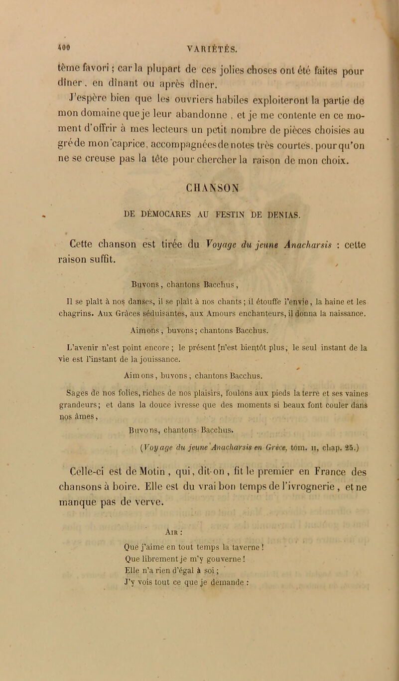 terne favori ; caria plupart de ces jolies choses ont été faites pour dîner. en dînant ou après dîner. J’espère bien que les ouvriers habiles exploiteront la partie do mon domaine que je leur abandonne , et je me contente en ce mo- ment d offrir à mes lecteurs un petit nombre de pièces choisies au grede mon caprice, accompagnées de notes très courtes, pour qu’on ne se creuse pas la lôte pour chercher la raison de mon choix. CHANSON DE DÉMOCARES AU FESTIN DE DENIAS. Cette chanson est tirée du Voyage du jeune Anacharsis : cette raison suffit. J Buvons, chantons Bacchus, Il se plaît à no^ danses, il se plaît à nos chants ; il étouffe l’envie, la haine et les chagrins. Aux Grâces séd\iisantes, aux Amours enchanteurs, il (Jonna la naissance. Aimons, buvons; chantons Bacchus. L’avenir n’est point encore. ; le présent [n’est bientôt plus, le seul instant de la vie est l’instant de la jouissance. Aimons, buvons; chantons Bacchus. Sages de nos folies, riches de nos plaisirs, foulons àux pieds la terre et ses vaines grandeurs; et dans la douce ivresse que des moments si beaux font couler dans nos âmes, Buvons, chantons Bacchus. {Voyage du jeune'Anacharsis en Grèce, tom. ii, chap. 25.) Celle-ci est de Motin , qui, dit-on , fit le premier en France des chansons à boire. Elle est du vrai bon temps de Fivrognerie , et ne manque pas de verve. Ain : t » Que j’aime en tout temps la taverne ! Que librement je m’y gouverne ! Elle n’a rien d’égal à soi ; J’y vois tout ce que je demande :