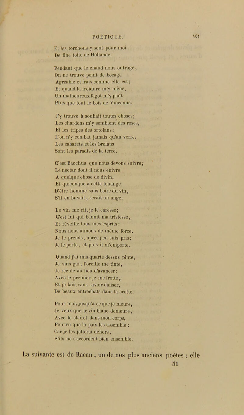 Et les torchons y sont pour moi De fine toile de Hollande. Pendant que le chaud nous outrage, On ne trouve point de bocage Agnlable et frais comme elle est ; Et quand la froidure m’y mène, Un malheureux fagot m’y plaît Plus que tout le bois de Vincenne. J’y trouve à souhait toutes choses; Les chardons m’y semblent des roses, Et les tripes des ortolans; L’on n’y combat jamais qu’au verre. Les cabarets elles brelans Sont les paradis de la terre. C’est Bacchus que nous devons suivre; Le nectar dont il nous enivre A quelque chose de divin, Et quiconque a cette louange D’être homme sans boire du vin. S’il en buvait, serait un ange. Le vin me rit, je le caresse ; C’est lui qui bannit ma tristesse, Et réveille tous mes esprits : Nous nous aimons de même force. Je le prends, après j’en suis pris; Je le porte, et puis il m’emporte. Quand j’ai mis quarte dessus pinte. Je suis gai, l’oreille me tinte. Je recule au lieu d’avancer: Avec le premier je me frotte, Et je fais, sans savoir danser. De beaux entrechats dans la crotte. Pour moi, jusqu’à ce que je meure. Je veux que le vin blanc demeure, Avec le clairet dans mon corps. Pourvu que la paix les assemble : Car je les jetterai dehors. S’ils ne s’accordent bien ensemble. La suivante est de Racan , un de nos plus anciens poètes ; elle 51