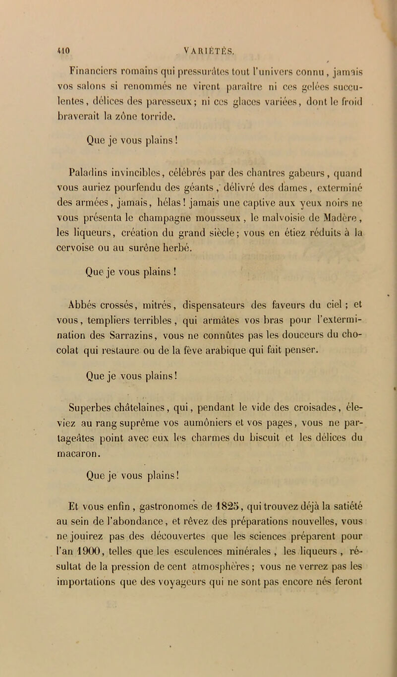 Financiers romains qui pressui’iUos tout l'univers connu, jamais vos salons si renommés no virent paraître ni ces gelées succu- lentes, délices des paresseux; ni ces glaces variées, dont le froid braverait la zône torride. Que je vous plains ! Paladins invincibles, célébrés par des chantres gabeurs, quand vous auriez pourfendu des géants, délivré des dames, exterminé des armées, jamais, hélas! jamais une captive aux yeux noirs ne vous présenta le champagne mousseux , le malvoisie de Madère, les liqueurs, création du grand siècle; vous en étiez réduits à la cervoise ou au surêne herbé. Que je vous plains ! Abbés crossés, mitrés, dispensateurs des faveurs du ciel; et vous, templiers terribles, qui armâtes vos bras pour l’extermi- nation des Sarrazins, vous ne connûtes pas les douceurs du cho- colat qui restaure ou de la fève arabique qui fait penser. Que je vous plains! Superbes châtelaines, qui, pendant le vide des croisades, éle- viez au rang suprême vos aumôniers et vos pages, vous ne par- tageâtes point avec eux les charmes du biscuit et les délices du macaron. Que je vous plains! Et vous enfin , gastronomes de 1825, qui trouvez déjà la satiété au sein de l’abondance, et rêvez des préparations nouvelles, vous ne jouirez pas des découvertes que les sciences préparent pour l’an 1900, telles que les esculences minérales , les liqueurs , ré- sultat de la pression de cent atmosphères ; vous ne verrez pas les importations que des voyageurs qui ne sont pas encore nés feront