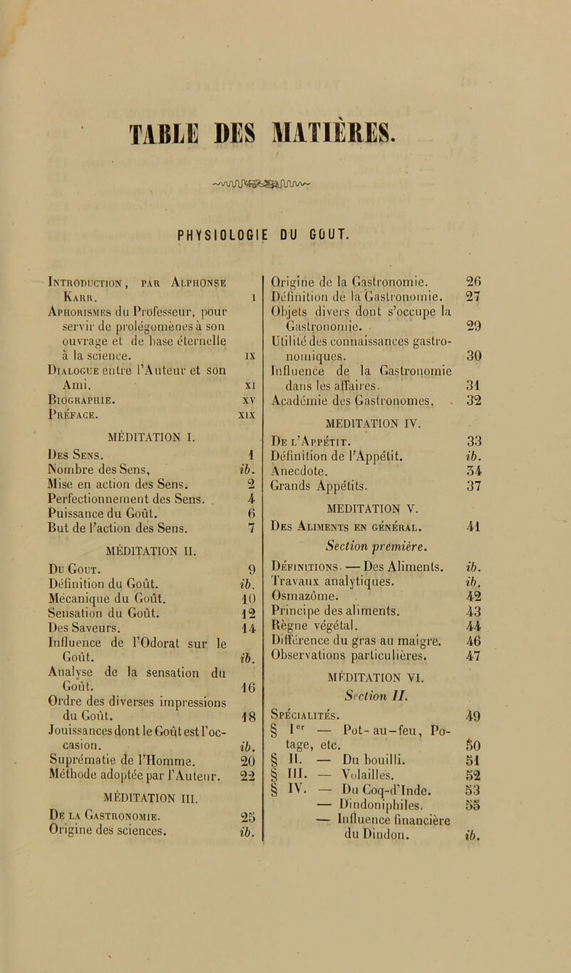 TABLE DES MATIERES PHYSIOLOGIE DU GOUT. Introduction , par Alphonse Karr. 1 Aphorismes du Professeur, iiour servir do prolégomènes à son ouvrage et de hase éternelle à la science. ix Dialogue entre rAuteur et son Ami. XI Biographie. xv Préface. xix MÉDITATION I. Des Sens. 1 IN'ombi'e des Sens, ib. Mise en action des Sens. 2 Perfectionnement des Sens. , 4 Puissance du Goût. 6 But de l’action des Sens. 7 MÉDITATION II. Du Gout. 9 Définition du Goût. ib. Mécanique du Goût. 10 Sensation du Goût. 12 Des Saveurs. 14 Influence de l’Odorat sur le Goût. ib. Analyse de la sensation du Goût. 16 Ordre des diverses impressions du Goût. 18 Jouissances dont le Goût est l’oc- casion. ib. Suprématie de l’Homme. 20 Méthode adoptée par l’Auteur. 22 MÉDITATION III. De la Gastronomie. 25 Origine des sciences. ib. Origine de la Gastronomie. 26 Définition de la Gastronomie. 27 Objets divers dont s’occupe la Gastronomie. 29 Utilité des connaissances gastro- nomiques. 30 Influence de la Gastronomie dans les affaires. 31 Académie des Gastronomes. 32 MEDITATION IV. De l’Appétit. 33 Définition de l’Appétit. ib. Anecdote. 54 Grands Appétits. 37 MEDITATION V. Des Aliments en général. 41 Section première. Définitions. — Des Aliments. ib. Travaux analytiques. ib. Osmazôme. 42 Principe des aliments. 43 Bègue végétal. 44 Différence du gras au maigre. 46 Observations particulières. 47 MÉDITATION VI. Srclion II. Spécialités. 49 § 1®'' — Pot-au-feu, Po- tage, etc. So § II. — Du bouilli. 51 § III. — Volailles. 52 § IV. — Du Coq-d’Indc. 53 — Dindoniphiles. 55 — Influence financière du Dindon. ib.