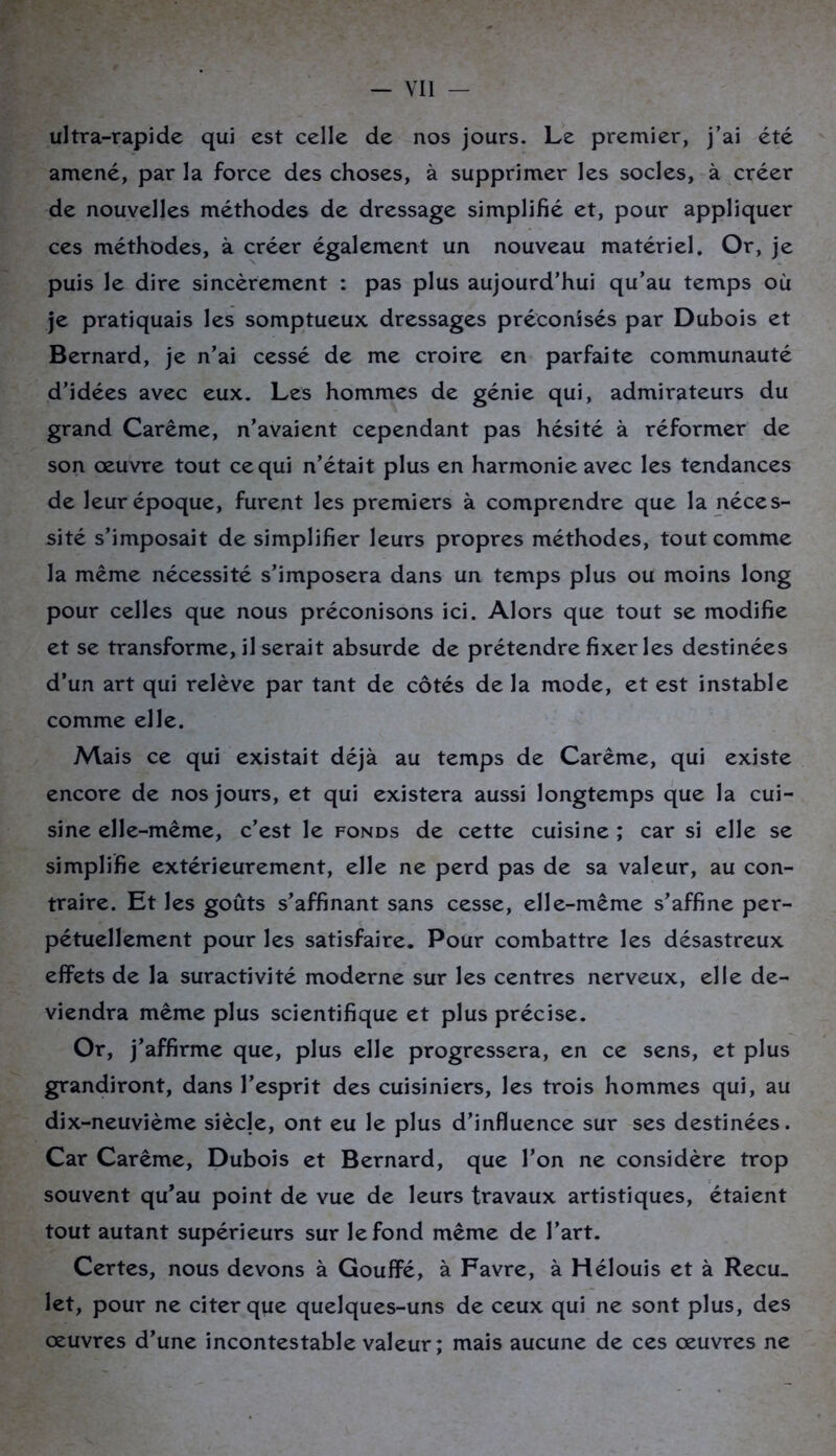 — YI1 — ultra-rapide qui est celle de nos jours. Le premier, j’ai été amené, par la force des choses, à supprimer les socles, à créer de nouvelles méthodes de dressage simplifié et, pour appliquer ces méthodes, à créer également un nouveau matériel. Or, je puis le dire sincèrement : pas plus aujourd’hui qu’au temps où je pratiquais les somptueux dressages préconisés par Dubois et Bernard, je n’ai cessé de me croire en parfaite communauté d’idées avec eux. Les hommes de génie qui, admirateurs du grand Carême, n’avaient cependant pas hésité à réformer de son oeuvre tout ce qui n’était plus en harmonie avec les tendances de leur époque, furent les premiers à comprendre que la néces- sité s’imposait de simplifier leurs propres méthodes, tout comme la même nécessité s’imposera dans un temps plus ou moins long pour celles que nous préconisons ici. Alors que tout se modifie et se transforme, il serait absurde de prétendre fixer les destinées d’un art qui relève par tant de côtés de la mode, et est instable comme elle. Mais ce qui existait déjà au temps de Carême, qui existe encore de nos jours, et qui existera aussi longtemps que la cui- sine elle-même, c’est le fonds de cette cuisine ; car si elle se simplifie extérieurement, elle ne perd pas de sa valeur, au con- traire. Et les goûts s’affinant sans cesse, elle-même s’affine per- pétuellement pour les satisfaire. Pour combattre les désastreux effets de la suractivité moderne sur les centres nerveux, elle de- viendra même plus scientifique et plus précise. Or, j’affirme que, plus elle progressera, en ce sens, et plus grandiront, dans l’esprit des cuisiniers, les trois hommes qui, au dix-neuvième siècle, ont eu le plus d’influence sur ses destinées. Car Carême, Dubois et Bernard, que l’on ne considère trop souvent qu’au point de vue de leurs travaux artistiques, étaient tout autant supérieurs sur le fond même de l’art. Certes, nous devons à Gouffé, à Favre, à Hélouis et à Recu_ let, pour ne citer que quelques-uns de ceux qui ne sont plus, des œuvres d’une incontestable valeur ; mais aucune de ces œuvres ne