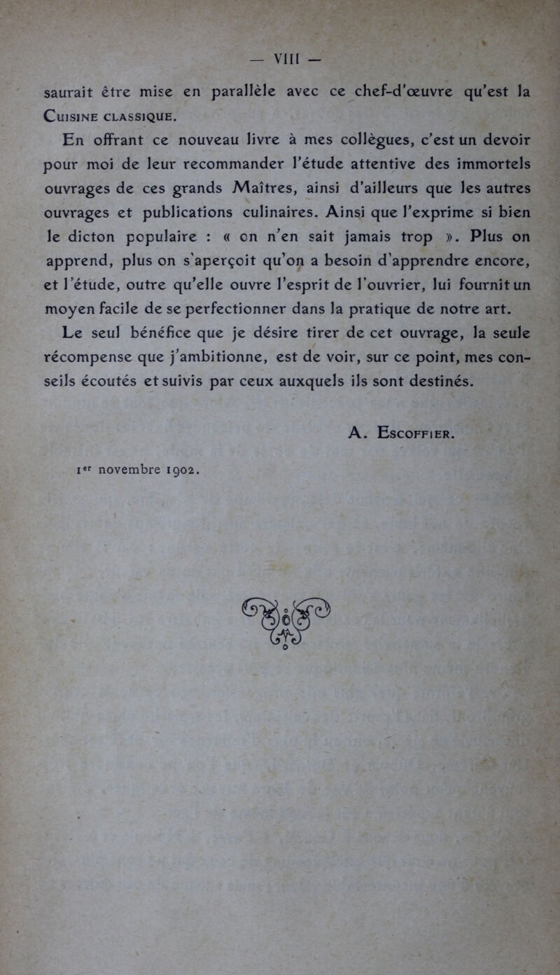 saurait être mise en parallèle avec ce chef-d’œuvre qu’est la Cuisine classique. En offrant ce nouveau livre à mes collègues, c’est un devoir pour moi de leur recommander l’étude attentive des immortels ouvrages de ces grands Maîtres, ainsi d’ailleurs que les autres ouvrages et publications culinaires. Ainsi que l’exprime si bien le dicton populaire : « on n’en sait jamais trop ». Plus on apprend, plus on s’aperçoit qu’on a besoin d’apprendre encore, et l ’étude, outre qu’elle ouvre l’esprit de l’ouvrier, lui fournit un moyen facile de se perfectionner dans la pratique de notre art. Le seul bénéfice que je désire tirer de cet ouvrage, la seule récompense que j’ambitionne, est de voir, sur ce point, mes con- seils écoutés et suivis par ceux auxquels ils sont destinés. A. Escoffier. «r novembre 1902.