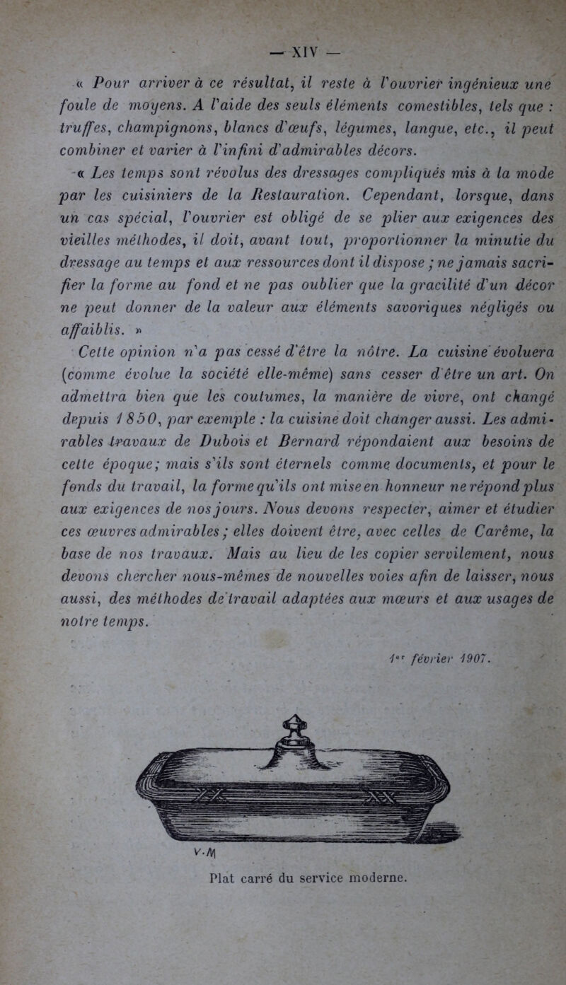 <( Pour arriver à ce résultat, il reste à Vouvrier ingénieux une foule de moyens. A Vaide des seuls éléments comestibles, tels que : truffes, champignons, blancs d'œufs, légumes, langue, etc., il peut combiner et varier à l'infini d'admirables décors. « Les temps sont révolus des dressages compliqués mis à la mode par les cuisiniers de la Restauration. Cependant, lorsque, dans un cas spécial, l'ouvrier est obligé de se plier aux exigences des vieilles méthodes, il doit, avant tout, proportionner la minutie du dressage au temps et aux ressources dont il dispose ; ne jamais sacri- fier la forme au fond et ne pas oublier que la gracilité d'un décor ne peut donner de la valeur aux éléments savoriques négligés ou affaiblis. » Cette opinion n'a pas cessé d'être la nôtre. La cuisine évoluera [comme évolue la société elle-même) sans cesser d être un art. On admettra bien que les coutumes, la manière de vivre, ont changé depuis 1850, par exemple : la cuisine doit changer aussi. Les admi- rables -travaux de Dubois et Bernard répondaient aux besoins de cette époque; mais s'ils sont éternels comme, documentsy et pour le fonds du travail, la formequ'ils ontmiseen honneur nerépondplus aux exigences de nos jours. Nous devons respecter, aimer et étudier ces œuvres admirables ; elles doivent être, avec celles de Carême, la base de nos travaux. Mais au lieu de les copier servilement, nous devons chercher nous-mêmes de nouvelles voies afin de laisser, nous aussi, des méthodes de travail adaptées aux mœurs et aux usages de notre temps. 1er février 1907. V'-M Plat carré du service moderne.