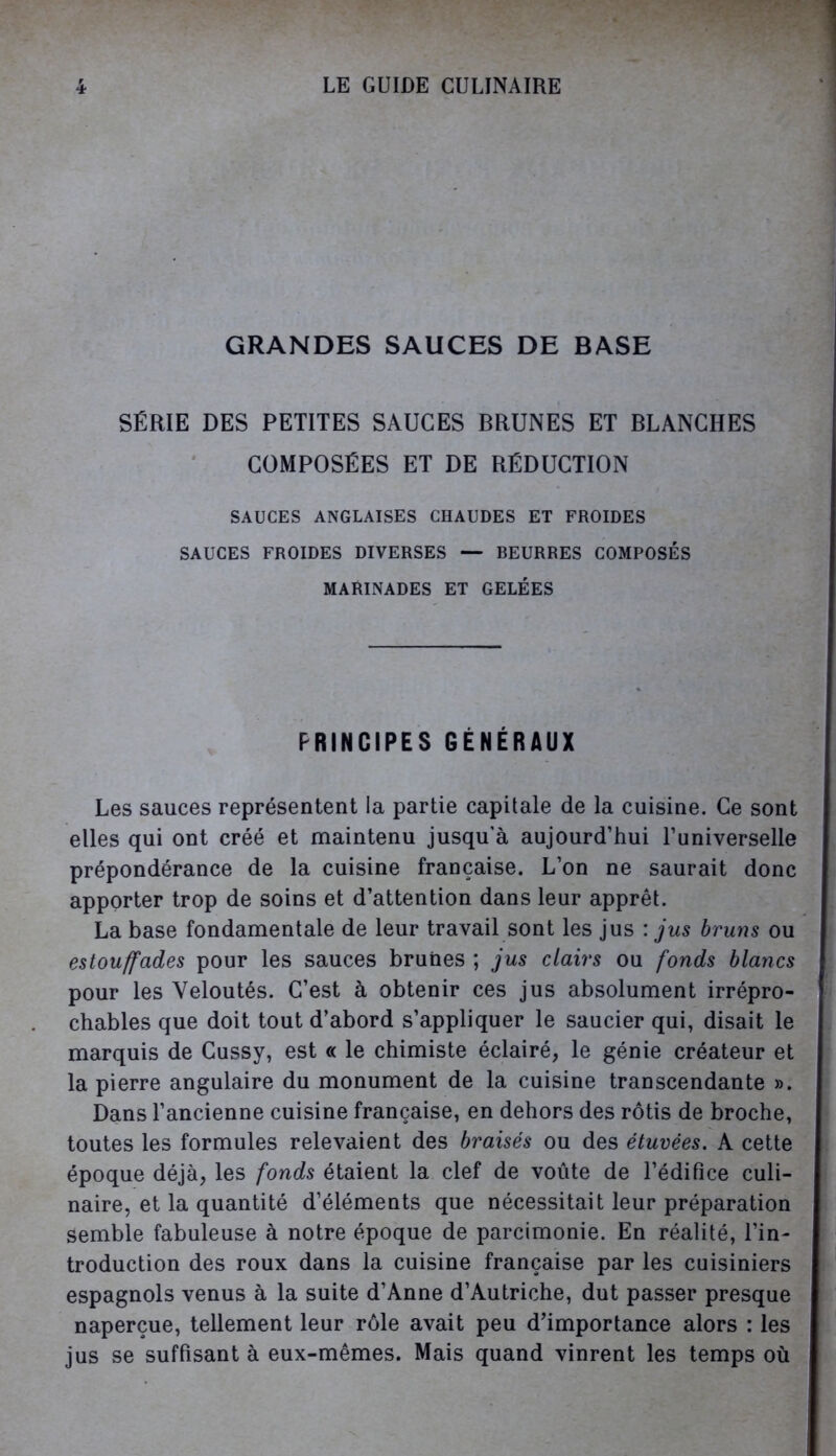 GRANDES SAUCES DE BASE SÉRIE DES PETITES SAUCES BRUNES ET BLANCHES COMPOSÉES ET DE RÉDUCTION SAUCES ANGLAISES CHAUDES ET FROIDES SAUCES FROIDES DIVERSES — BEURRES COMPOSÉS MARINADES ET GELÉES PRINCIPES GÉNÉRAUX Les sauces représentent la partie capitale de la cuisine. Ce sont elles qui ont créé et maintenu jusqu’à aujourd’hui l’iiniverselle prépondérance de la cuisine française. L’on ne saurait donc apporter trop de soins et d’attention dans leur apprêt. La base fondamentale de leur travail sont les jus : jus bruns ou estouffades pour les sauces brunes ; jus clairs ou fonds blancs pour les Veloutés. C’est à obtenir ces jus absolument irrépro- chables que doit tout d’abord s’appliquer le saucier qui, disait le marquis de Cussy, est « le chimiste éclairé, le génie créateur et la pierre angulaire du monument de la cuisine transcendante ». Dans l’ancienne cuisine française, en dehors des rôtis de broche, toutes les formules relevaient des braisés ou des étuvées. A cette époque déjà, les fonds étaient la clef de voûte de l’édifice culi- naire, et la quantité d’éléments que nécessitait leur préparation semble fabuleuse à notre époque de parcimonie. En réalité, l’in- troduction des roux dans la cuisine française par les cuisiniers espagnols venus à la suite d’Anne d’Autriche, dut passer presque naperçue, tellement leur rôle avait peu d’importance alors : les jus se suffisant à eux-mêmes. Mais quand vinrent les temps où