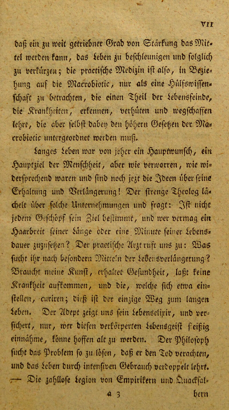 baß ein weit getriebner ©rab pou (Stdtfung bas Rif- fel werben fann, baö ieben 51t befcbleunigen unb folglich ju perfu^ea; bie practifdje ^Kebijtn ijf alfo, in %5tyie* Jung auf bte Sftaerobiofic, nur als eine ^ülföwtjfen- fd)aft 5u betrachten, bie einen £l)eü bet iebensfeinbe, bie ran feiten, erfennetr, perfniten unb wegfdjaffen le^rt, bie aber felbjf habet; ben hoftern ©efefen bet Sftä* crobietic untergeordnet werben muß, $ange$ ieben mar von jefjcr ein ^auptwunfch, ein ^aup^iel bet ^enfchfteit, aber mie perworren, wie wt* berfprecf;enb waren unb (mb noeb je^f bie 3been überfeine ^rbaictmg unb Verlängerung! ©er ftrenge ©;eolcg Id* cbelt über fold)e Unternehmungen unb fragt: 3fl nicht jebem ©:fd)6pf fein giel beßrmmt, unb wer permag ein Haarbreit feiner i-dnge ober eine. SDiinute feiner £eben&* bauet attyifegen? ©er praettfd)c 2£t$f ruft unö 511: 2öas fucbt tl;r nad; befonbern COctfrcTn ber SeBcngperldtigetung ? 25roud;ü meine $unff, erhaltet ©efunbljeif, laßt feine ./. ■^ranfljett auffommen, unb bie, weldje fich etwa ein« flefietr, curtren; btrß iß ber einzige *2Beg 311m langen ieben« ©er Tlbepf jeigt uns fein iebengclijrir, unb per- ftd;ert, nur, wer biefen Perfdrperten iebenögeijf feißig einndf;me, fonne hoffen alt 3U werben, ©er 9>l)ilofopf) fließt baö Problem fo 31t lofcn, baß er ben $ob Perad)ten, unb bas icben buvch intenfipen ©ebraueß perboppelt leßrf, 7— £>ie 3aßllofe Legion Pon <£mpirifern unb £luacffate