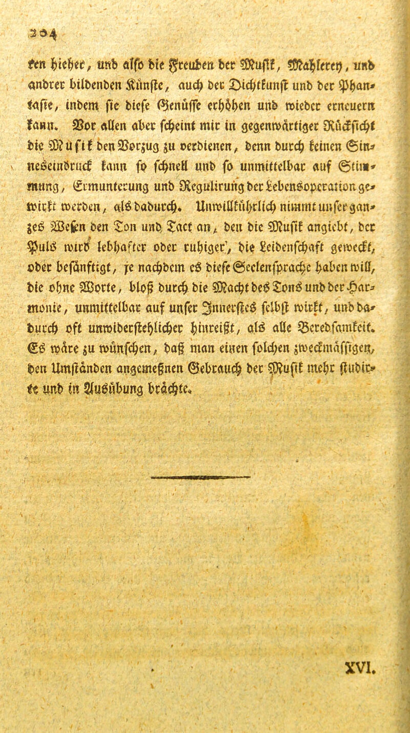 ttn biebee, unb alfb fcte fjteuben bet? $Ö?uf!f, sfltdfyUut), unb anbtet bilbenben Äitnffe, auch bec £>icbtfunfr unb ber ^Jban* tafte, inbem fte biefe ($enüffc erleben unb wteber erneuern {öhu* 23or allen aber fc^eintmir in gegenwärtiger OCucfficbt bie 2D?üfif benSSorjug ju ©erhielten, benn bureb feinen (Stn* v ne^einbrtnf fann fo fcbnell unb fo unmittelbar auf @tin» swing, (Srmuntecung unb S£egulirungber£ebcnOopcranonge* wirft werben, alöbabutcb* Unwillftibrlicb nimmtunfergan* $e0 Sefcn ben Son unb £acf an* ben btc €Dbuftf angtebf, bet $ulO wirb lebhafter ober ruhiger’, bie Ectbenfcbaft geweeft, ober befdnftigt, je naebbem c3 btcfc@eclenfprache haben will, bie ohne Sorte, bloß bureb bie ^acbtbe0£oit3unbbcr|>ar* tnonte, unmittelbar auf unfet 3nuerfle$ felbft wirft, unbba* bureb oft unmtberffebltcber Imtretßt, alä alle SBetebfamfcif. (£3 wäre $u wünfeben, ba§ man einen fold;en jweef nt a ffigen, ben Umftdnbcn angemefnen ©ebrattcb bet pufit mebr flubit> H tmb tit ^uOnbung brache*