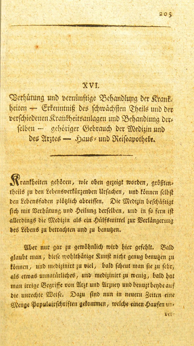 XVI. unb uerrnrnftise SScljanbfafttj Der Ätemfr feiten -r- ©fferintnijj be« fc^rüdc^ffcn unb bet terfcbtebenen^ranBbett^anlaöen unb Sebanbiung bet* felben — geiziger ©ebraucf) bet SRebfem unb be« unb 0\eifeapotf)ef**. Jvanffceifcn gehren, wie oben gezeigt worben, größten* fbcil« $u feen £ebcn«oerfur$cnben Urfachen, unb föhnen fclbft ben £ebcnöfabcn pläfclich abceiflen, £)ie 5D?cbi$in befchaftigt fid) mit 93ecb«tung unb Teilung berfelbcn, unb in fo fern iff aüerbing« bie $Ö?ebi$iu al« ein £ä(f6mittt( suc Verlängerung M £eben« ju betrachten unb $u benufcen* Sibec nur gar $u gewöhnlich wirb hier gefehlt, ©alb glaubt nian, tiefe wohltätige Suiift nicht genug benu^en $u fönnen, unb mebijinirt $u oiel, halb fdjeut man fte ja febr, al$ etwa« Unnatürliche«, unb mebijinirt $u wenig, balbbaf man irrige begriffe oon unb airjnep unbbenu$tbet;beauf bie Unrechte Sßeife. £)aju finb nun in neuern geilen eine 9ftenge ^opulairfchrifteu gekommen, welche einen Raufen un* vir*