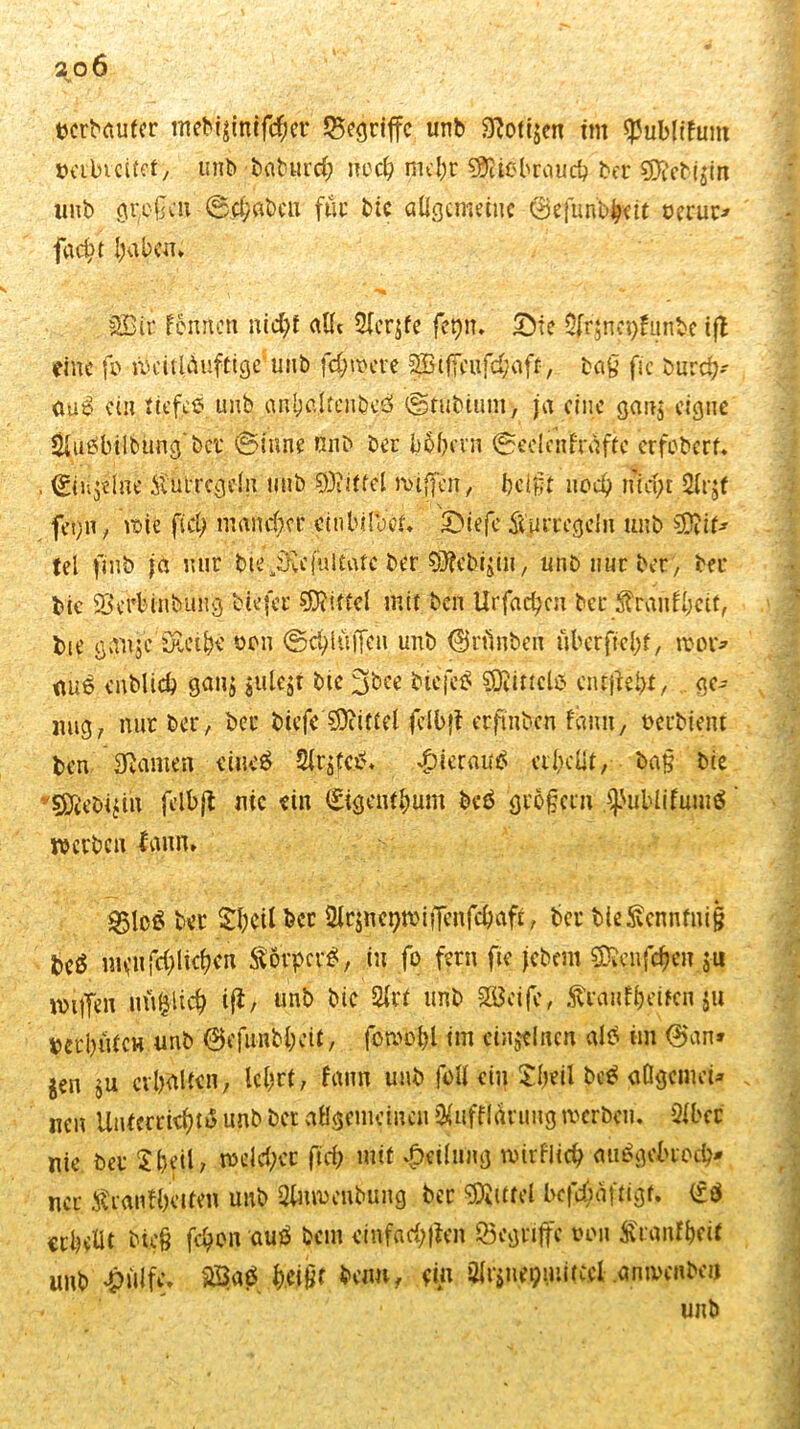 tjcrMufer tneb'igimfchct begriffe unb Zotigen im ^ublifum »erbt eitet, unb bgburch noch mehr Sföibbraucb ber SD?ebjjin unb großen Schaben füt bie allgemeine (Befunb#ett oerur* facht haben. SBir femten nid)f alle ftcrjfe feljfn. Sie $jrjnct)fiinbe tjl eine fb weituiufttge unb fernere ptffeufchaft, tag fie burch- aus ein tiefes unb anf)c.ltenb0 Studium, ja eine gan$ eigne &ue>bilbüng'bcr «Sinne nnb bec b^brvn Seelqffraftc erfobert. , <Ein$tfne $utrcgdn unb Mittel wijfen, beiftt noch mci;t 2lrjf fei)ii, wie fiel) mancher cthbilVeiL Siefe SUiiTegein unb ?DJif* tel finb ja nur bie-iruiultafe ber 93?ebigin, unb nur ber, bei* bie Scrbinbiing biejer Mittel mit ben Ut’fac^cu ber Sfautfjjeif, bie gauje Su’thc yon Schlüffen unb ©ctinben überftehf, wot> au6 cnblich gang julejt bie %bce biefeS SDiittcls ciujfehx, ge- nug, nur ber , ber biefe Mittel jelbfi erftnben fanit, Serbien! ben Tarnen eiue$ Slt'gfcS. hieraus erhellt, ba§ bie söiebi^in felfejt nie ein (Eigentum beö großem .^ubiifumS ’ werben fann» £5lc£ ber Shcilbcr &c$nct)miiTenfchafx, ber bieSvcnnfnig be$ StövpcrS, in fo fern fie jebem ^euf^en ju willen nü|lich iß, unb bic &rx unb Steife, Ärcuityrifcn ju berbütcH unb ©efunbheit, fbmohl im einzelnen als im ©an* gen $u erhalten, lehrt, fann unb füll ein Sfjeil beS aOgcmci* . neu Unterrichts unb bet allgemeinen $uffl(hmtg werben. 2lbcc nie ber £jml, welcher fief; mit Teilung wirflich auSgebroch? ncr ivraniheiten unb 3fnwenbung ber Mittel bcfchäftigt. erhellt bü§ fcl)on auö beut cinfachßen ©egnffe von ft'ranfhciX unb £iilfc» BaS hW hetm, ein Olrgne^iuitcel anwenbeii * ' • unb