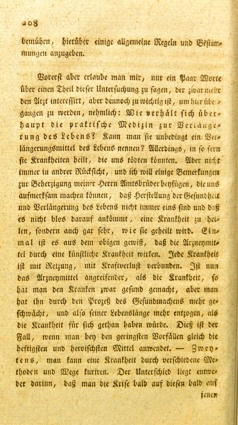 aog bemühen, $iebü&bb einige allgemeine Regeln unb munden anjugebem. 5Bj>tecft aber erlaube matt mit, nur ein $aat OBorfe Über einen $beil btcf^c Unterfucbung ju feigen, ber jnxitmebc ten $U’$t utfeteffttf, aber bennoeb ju wichtig i(t, um hur übe * gangen $u werben, nebmltch: 2Bte »erhalt ficb ubct* £aupt bie peafttfc^c $Diebi$in $ut ©erlange* bung beS £ebenS? $aun man fie uubebingt ein 93er* lungctungSmittel bcS £cbenS nennen? Slüccbinge-, in fo fern fie ^fan^citc« beift, bie un$ tobten fönnfen. (Uber ntc^e immer in anbret 9\ücffic^(, unb icb will einige 25emecfungeii $ur 25eber$tgung meinet £etrn ^mtSbrübetbepfügen, bie ur»3 ' ' r j aufmetffam machen fbnnen, ba§ £er[Mung berSefunbbeU: unb ©erlangcrung beS £ebcnS niefjt immer cüiS finb unb b=i§ e$ nicht bloS barauf anfümmt, eine $ranfbcit $u $ci* len, fonbern auch gar fel;r, tute fie geheilt wirb. £in* mal ijt eS auS bem obigen gewiß, baf bie 2lr$uei)!mt* bei buccb eine fün [Hiebe Äeanfbctt witfen» 3ebc tonfbeit i|1 mit Üvcijung, mit ^raftoedufl oerbunben. nun baS 2lrjnei)mittel üngteifcubcc, als bie Sranfbcit, fo bat man ben Uranien jwat gefunb gemacht/ aber man bat ibn burd) ben $}H*o$cß beS ®efunbinachenS mebt ge* fchwücbf, unb alfo feiner lebenslange inebr entzogen, «l£ bie föranfbeit für ficb getban haben mürbe. ©ie§ ift bet galt, wenn man bei) ben geringen QSorfüÜen gleich bie hcftigßen unb b^oifchj^en Mittel anmenbef. — 3mci)* ten$, mau fann eine Äranfbeif burch uetfebiebene 9)?c* tboben unb SBege furiren. ©er Unterfchieb liegt entwe* ber barinn, baß man bie £rife halb auf biefen halb auf jenen