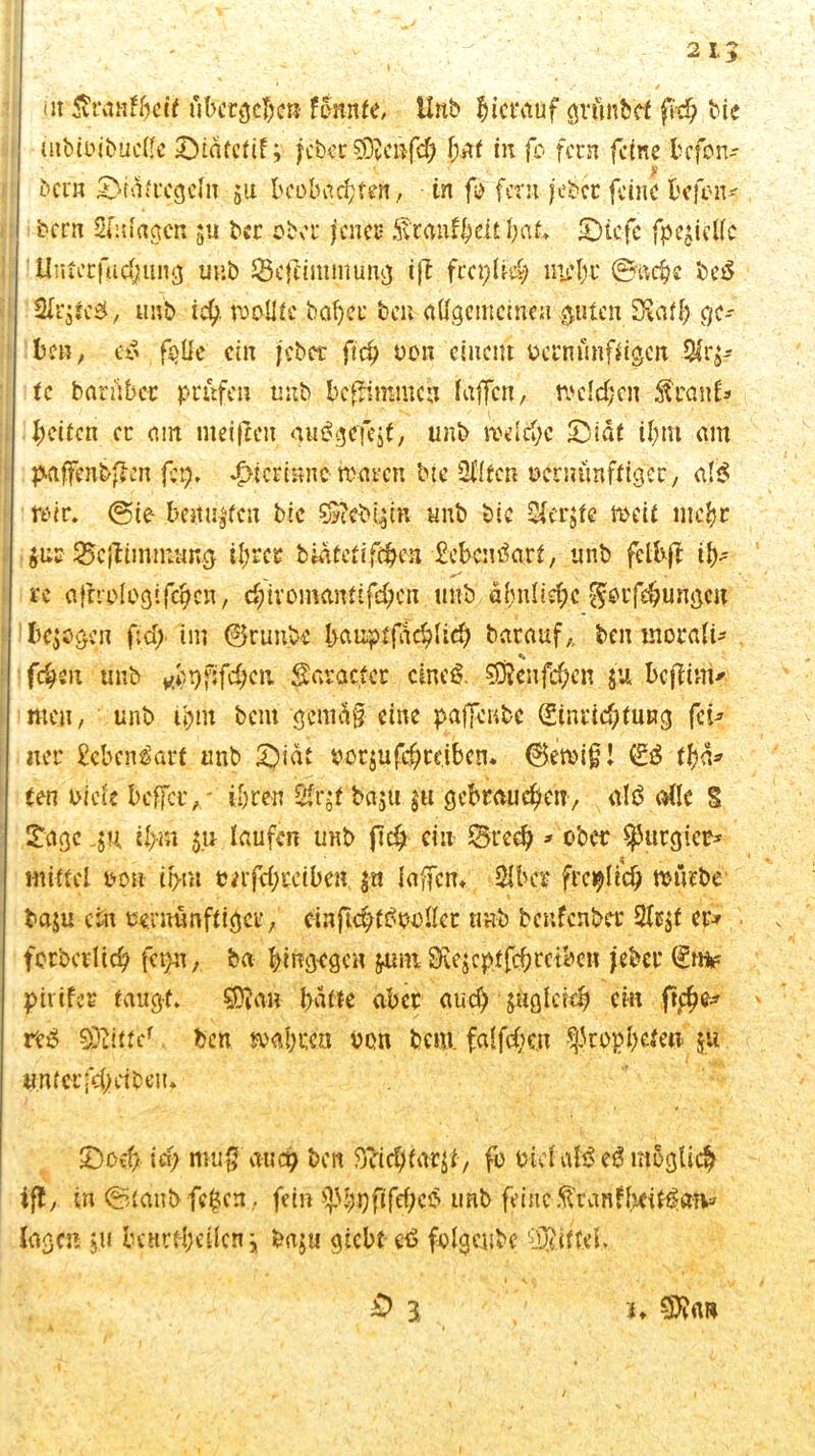 I 1 „ y. • / ut tenfhcif übergeben fonnfe, Unb hierauf grünbet ffcb bie mbiPibuclle IDiatctif; jci)«.cSKcäfcb {jurt in fo fern feine befon- bei« £>ttSfccgcIn 511 beobachten, in fo fern jebet feine befon* bern Sfitfagcn $u bec ober jener S'tanfhcit b<U* IDtcfc fpegicllc Unterfachung unb SÖcfUmmung ift freptt# mehr ®aehe be$ Sirjfcd, unb ich- wollte babcc bat aflgememen guten SKat^ ge- ben, e$ feile ein jeber ftcb poii einem pcrmmffigen Qlrj- tc barübet prüfen unb bcfeimmch Kiffen, welchen Stcant* Keifen er am meiften guägefcjf, unb welche S3idf ihm am paffenbfeen feg* gerinne waren bic Ül’ltcn üernünffiger, af$ wir. (Sie hemmten bic s§?cbi$m tmb bie Sfcrjfe weif mehr $ur Scjttinmang ihrer bwfefifH^e« £ebcnäarf, unb felbft ih- re afrroiogifchcn, d;ivomamifeben tmb ähnlid;c §ptfebungcii bergen f;ci> im ©runbe ha upf fach lieb barauf,, ben morali- fcheit unb ^r)fifd;cn Savacfcr cineß. Sfftenfc&en $u bcfiinv tuen, unb ihm bent gemäß eine paffenbe (Einrichtung fei* ner £ebcnäart unb £)iat porjufchreiben. ©ewig! (ES (hä* ten Pi eie bcffciv ihren 2fr$f baju $u gebrauchen, alö alle S £agc ju ihm $u laufen unb fich ein SBred)»ober purgier* mittel oori it>m »afcbccibe». $« laffcn. Slber freilich würbe baju ein eernünftiger, ciuftcbfSooller tmb beufenber 9lt$f er-» forbcvltch fct}u, ba hingegen $imi SRejcpffchreiben jeber (ln* piiifer taugt. SDJa» batte aber aud) zugleich ein ftc£>e^ res Glitte1 ben wahren von bcm. falfchcu ^tophefeu ju untcrfchdbeu. 5)och id) muß auch beit Sticbfarjl, fo oicfalS eS möglich ift, in ©lanbfefccn, fein ^hpfifchciS unb feine tanfbeitöa»» lagen 5.11 bcnrthcilcn j baju giebt e£ folgeube Niftel, 0 3 j* SD?«»