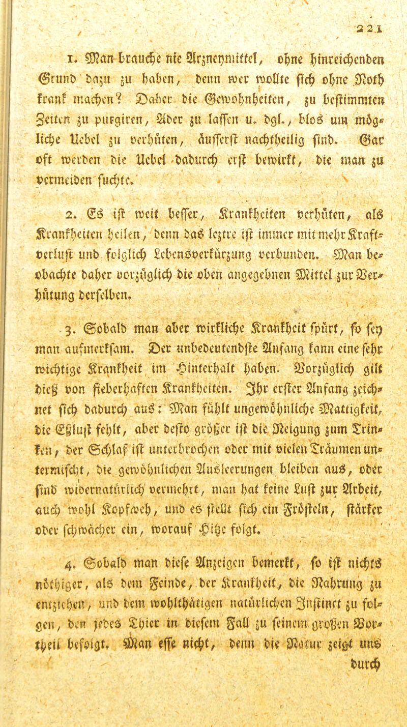 ■3 21 / 1. $0?an brauche nie SSrgnetjmiffef, ohne ^inreic^cnbcn @runb ' bagu ju haben, beim wer wollte fleh ohne jftoth franf machen? ©aber bic ©ewöhnbeifen, gu beftimmten feiten gu purgiren, SHber $ti laffen u, bgl., blcs um m6g® liehe Hebel 511 0eil)fiten, äufferft nachteilig finb. @ac oft werben bie Ucbcl 'baburd; er ft bewirft, bie man gu oermeiben fud;(c.' • ^ 2. <£ö iß rucif beffec, Svranfheiten ocr&öfen, al$ ^ranf|.ettcn heilen, beim ba$ Icgtre ijl immer mitWehrkraft* »erluft unb folglich Mm%etfürgung oerbunben. CDfan be* obachte baber uorgiiglich bie oben angegebnen Mittel $ur33ei> hntung bcrfelben. 3. ©obalb man aber wirflidje ^ranfheit fptirf, fo lep man aufmerffam. ©er tmbebeutenbjle Stiifang fann cinefehr wichtige ^rgnfhcit im Hinterhalt haben. 2}orgüglich gilt bieg oon fieberhaften $ranfl)citcn. 3b« crfTcr Anfang gcich» net fich baburd; au$: 0fan fühlt ungewöhnliche SKattigfeii, bic gßlujt fehlt/ aber befbo größer ifl bic Neigung gum trin* fen, ber @d;laf ift unterbrochen ober mit oiclen träumen im* tetxufcbt, bie gewöhnlichen Ausleerungen bleiben auS, ober finb wiDernaturüch oevinchit, man hat feine £uft jur Arbeit, auch wohl Kopfweh, unb es fl eilt fich «in grSfteln, flärfer ober fci/wachcr ein, worauf Hi^c folgt, 4. ©obalb man biefe Anjcigcit bemerft, fo ift nichts n6fhigcr, al6 bem geinbe, ber Äranfbcit, bie Nahrung gu entjichen, unb bem wohltätigen natürlichen Snfttnct gu fol* gen, bin jebes £bicr in tiefem gall gu feinem großen 3>pt> teil befolgt, Suian effe nicht, beim bie Sfcmiv geigt uu$ burch