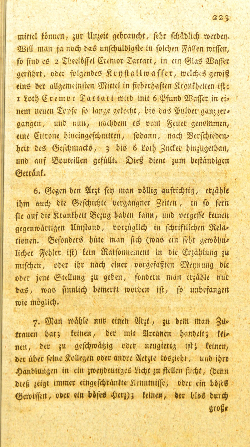 mittel formen; $ur Unjeif gebraucht, fehr fchdblich tverben. 2Biü man ja noch baä unfchulbigffe in folgen gdljen roiffen, fo ftnb eö 2 tbedoffel Qvetnor £acfaci, in ein ©las 2ßaff« gerührt, ober fclgeit&cö Svrpffallroaffer, melcheS genug einö ber al!gcmein|kit Mittel in fieberhaften Ä'rf.Mfl;eüen iß; i üoti) Tremor Sattari mirb mit 6 Ü3fuub Gaffer in cU nem neuen stopfe fo lange geformt, bi<$ ba£ ^uloer gan$ $a> gangen, unb nun«, rrachbcm eö oom geriet genommen, eine Zitrone hmeingefchiuttcn, fbfcann, nach SBerfchieöcn* heit ße$ ©efehmaefä, 3 bi£ 6 i'oth JSwtfet hinjiigetbait, unb auf Q3outcilIeu gefüllt* £)ietf bient $um be|fdubigert ©etränf* ; 6. ©egen bert 2lr$t fety matt oMIig aufrichtig/ ct$ähfc ihm aüd; bie 0efchirf;tc oergditgher $eifen, in fo fern fic auf bjle &ranf$iü ©cj'ug haben fanrt, unb oergeffe feinen gegcnrcärtigcit Uftijfanb, oorjugltch in fchtiftlid)crt CKela* tionen* £$efonber$ fjiitc man ftch (toao ein feljt getoblm* liehet gel)Ict ifl) fein SKaifennemcnt in bie, (£r$ähltmg jü mifchen, ober ihr nach einer »orgefaften SDfepnung bie ober jene (Stellung $u geben/ fonbetit man erzähle mir ba$, toaö fimtlid; betfteift motbeit ijf, fo unbefangen toie möglich* 7* 9föan tt'ä&le nut? einen 51t$t / $u berrt matt $ü* trauert hat3 feinen, bet mit trennen hanbeltj fei* ne«/ bet jw gcfchrodtjig obre neugierig iffJ feinen/ i>ec über feine Kollegen ober anbre 21ctjte loO$iebr, unb ihre £anblungen in ein jtoeijbctitigcö üicht ju (feilen flicht, (beim bieg &eigt immer eingefchtdnfte Äenntniffc;, ober ein bbjtö ©eivifTert, ober ei» b$fe$ ^cra)i feine», bet blotf tun# gvoge