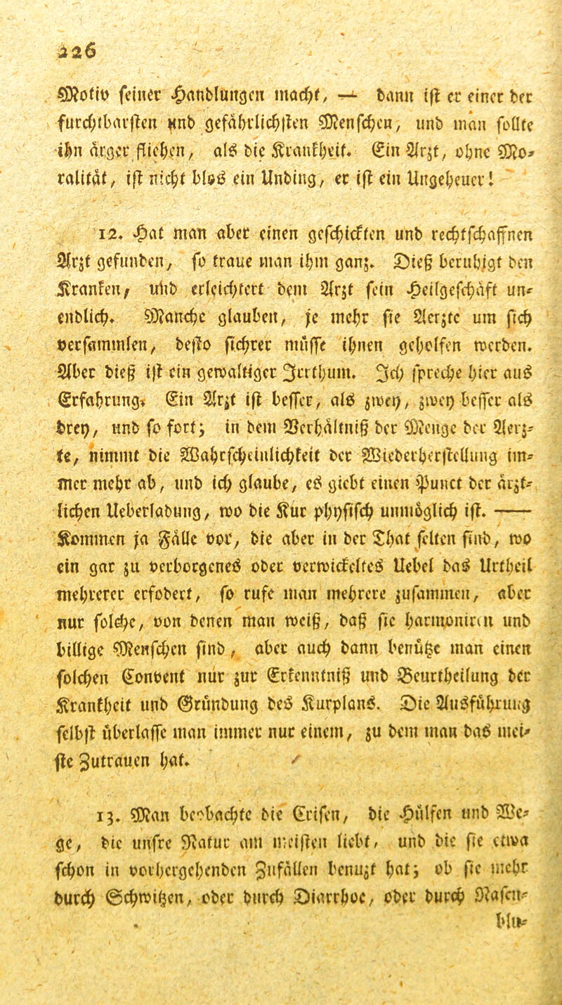 €D?otio feiner £anblungcu macht, ^ bann ifi er einer bec furebtbarffen unb gefährlichen sjftenfdjen, unb man foürc ihn ärger fließen, al$ bie Äranf&eif. (Ein 2(rjf, ebne ralität, ift nie£t blaß ein Unbing, er ift ein Ungeheuer 1 i2* £af man aber einen gefcfyicften unb rec^ffc^affnen 2lr$t gefunben, fo traue man ihm ganj. £)teg beruhigt ben Sranfeu; iriib erleichtert bem 2(r$r fein £eilgefchäft un* enblich* Manche glauben, je mehr fte 2(crjtc um jtch öerfammleu/ befto (teurer muffe ihnen geholfen werben. 2lbcr bieg ijt ein gewaltiger 3crfl;um. 3$ fpreche hier aut? Erfahrung* (Sin $lr;t ift beffer, alö $wet), $met) beffer al£ brep, unb fo fort; in bem 23erhältni§ ber Selige bec 2|er$- te, nimmt bie SBabcfcheinlichfett ber SBieberberflelltmg im* Hier mehr ab, unb id) glaube, eö giebt einen ijJuHCt ber arjt- licken lleberlabuug, wo bie Äur pbpfifch unmöglich iff. Rommen ja gaüc oor, bie aber in ber Sbaf feiten fmb, wo ein gar ju oerboegeneä ober t>erwicfelfe$ Hebel ba^ Urtbeil mehrerer erfobert, fo rufe mau mehrere jufamtneu, aber nur fol^c, oon benen man weig, bag fte barmonirat unb billige $ftenfehen finb, aber auch bann benütsc man einen folcben (fonoent mir $ur (Srrennfnig unb 2>curthcifung bec ^ranfbeit unb ©runbuug be£ ÄurplanS. IDie 3lu$fä&ruKg felbfl uberlaffc man immer nur einem, ju bem man bab meU fte Zutrauen h<U* / 13. ?Dian beobachte bie Reifen, bie hülfen unb &Be* ge, bie unfre SRatuc am weiften liebt» unb bie fte etwa fchon in oorbergebenben Unfällen benu^f hat; ob fte mehr burch ©chwißen, ober burch Diarrhoe, ober burch Sdafcit* bin*