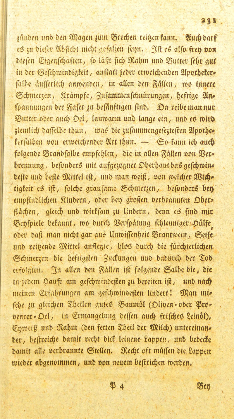 2%t jfmbcii unb ben ©tagen $um Brechen teigen fann, 2(ud^ t>arf eß ju biejer 5CL'fjd?( nicht gefaben fepu. 3 fl cß alfo frei; oon tiefen (Eigenfehaften, fo Idßt fiel; SKahm unb Q5uttci fehr gut in ber ©efebminbigfeit, anflatt jeber crweichenbcn 2lpothefet* falte dufl’ei’licl; artwenben, in allen ben Soll™, wo innere ©chmerjen, ^rdmpfe, ^ufammenfdnuirungen, ^efrtge 2ln* fpannungen ber $afcrju befänftigen ftnb. £)a reite man nur $5utter ober aud) £>cl, lauwann unb lange ein, unb eß wirb $iemlid) baffclbe thun, waß bie $ufammcngefe$teflen 2lpotl)c* ftrfalten oou erweichenbcr 2lrt thun. — ©o- fanu icb auch folgcnbe £5ranbfalbe empfehlen, bie in allen fallen oon 2$er* brenntmg, befonberß mit aufgejogner jOberbautbaßgefcbwin* beflc unb befle Riffel ifl, unb man weif, oon welcher 2f$ieb* tigfeit eß i|l, foldje gcaufame ©cfmerjen, befoitberß bei) empftnblichen Stinbern, ober bei) großen oerbrannten £)ber* flachen, gleich unb wirffain $u linbern, benn eß finb mir ©epfpiclc befaunt, wo burd) Serfpätung fcfleuniger >.^ulfe ober ba§ man nicht gar au? Unwiffenbeit $5rantwein,. ©eife unb reigenbe Mittel auflcgfc, bloß burd) bie fürchterlichen ©cbmerjcn bie t>cftig|Tm $ucf;ungcn unb baburd) ber Sob erfolgten. 3n allen ben fallen ifl folgcnbe ©albe bie, bie in jebem £aufc am gcfchwinbcften $u bereiten ijl, unb nach meinen (Erfahrungen am gefchwinbcjlcn linbert! ©tan mi* fchc ju gleichen ^heilen gufcß $5aum51 ODlioen* ober *pro* oenccr>.Oel, in (Ermangelung beffm auch frifebeß SeinM), (Epwciff unb Oval)m (ben fetten $biü ber ©Weh) untereinan* ber, bcfreiche batnit red;t btef leinene Sappen, unb bebeefe bamit alle oerbrannte ©teilen. 3ved)t oft muffen bie Sappen wieber abgenommen, unb oon neuem befinden werben. $ 4 $5*9