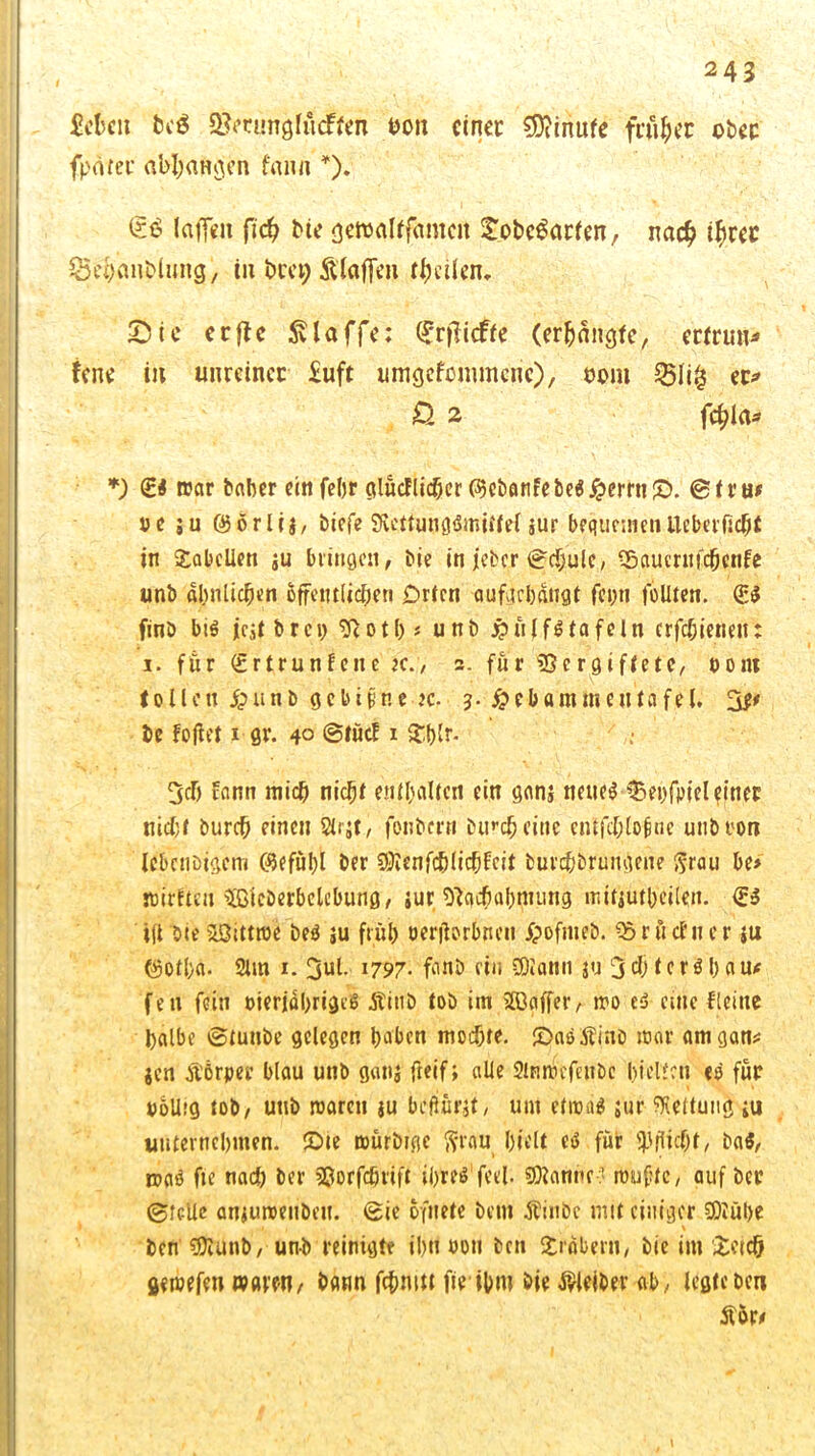 ficfccit bc$ Sfrtunghtäfcn hon einet: €D?inufe fairer ober fpfltet’ «btyaftosen fann *). laffen ftc^ Me genjdtfamcn tobcSarten, na# #rec ©ehanDluiig, iii bee^ Staffen tfmietu Sic erftc klaffe; (£rjMfe (erlangte, erfrun^ fene itt unreiner £uft umgefenunene), mn $51i& et> £ 2 f#la* *) <£4 war baber ein feljr glücFlicher ($cbanfebe$ £errn£>. ©tru* ve ju öörlij/ biefe SveitunqMnitfel $ur bequementteberftchf in Tabellen ju bringen, Me in jeher ©chulc, SSaucrufchenfe unb ähnlichen öffentlichen Drten oufacbdttflt fcpti feilten. (£4 finb bi$ jcjtbrcp Notb« unb £nlf$ tafeln crfchienett: i. für (£rtrun fette x., 2. für 93 er giftete, «ent 1011 ett £ti n b g c b ifrn e- je. 3. $ e b a m m e n ta fe (. ’&t be Foftet 1 gr. 40 @tücf x $blr- 3clj fann mich nicht enthalten ein ganj nettem Sehfpiel einer nicht burch einen Strjt, fonbern Dur# eine enlfchtofine unbron Ic&cnbigcm ©efühl Der COtenfc&lichfcit burchbrungene $rau be> ntirften ÄDerbclcbung, jur Nachahmung mitjutheilen. <£$ i(t Dieasittme be$ ju früh oerjlorbneti /pofnteb. «SrftcFncr tu @otl)a- 2lm 1. 3ul. 1797- fanb ein SDiann ju 3 t c r ö l> a feit fein Merjährigeß ÄinD tob im Sffiaffer, wo es eine Fleine halbe ©tunbe gelegen haben mochte. £>a$SJinb mar amgan* jen Äörper blau unb gattj fteif; alle Slmtiefettbe hielten «o für polhg tob, unb waren ju beftörjt, um etwas jur Geltung ;u unternehmen, £>ie mürMge firau hielt eö für Pflicht, ba$, was fie na# ber Sßorfchrift iOteö feel. scanne? roufne, auf ber ©feile anjuroeubeu. ©ie ofnete Dem Äinbc mit einiger 9)iül>e ben Niunb, unb reinigte il)rt »oti ben Arabern, Die im £etc& gewefen waren, bann fcfmitt fie ihm bie Kleiber ab, legte ben ftor*