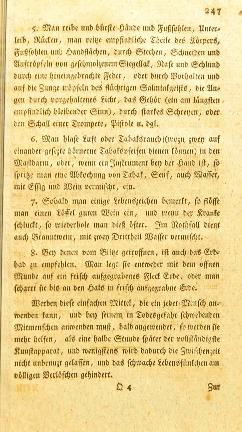 5. rctbc unb bütflc #<$nbc unb $uj?fohlen, Unfern leib, SXuefen, man reiße empfinblid)e £beile bc^ ftörpcrtf, gugfobleit unb #anbftäd;cn/ bureb @tcd;cu, ©dpteiben unb Siuftröpfeln oon gefdmtol$cucm©lcgc(laf, Wafc tmb ©cplunb but’d; eine hiuctngebracbte gebet, ober burep 2?orl>a(tcn unb auf bie 3unge tröpfeln beß flüd;tigen ©almiafgciflß, bic 2lu* gen bind) porgehaltencß £id)f, baß 0chöt (ein am liingflen empftnblid; bleibcnbcr @iun), burd) flacfeß ©eprepen, ober ben ©d;all einer trompete, $}liflole u. bgl. 6. ?9Jan blafe i?uft ober $abafßrauchi(too$u. jtoep auf cinanber gefegte hörnerne £abafßpfeifcn bienen fßnucn) in ben 93iaflbarm, ober, toenn ein JJnilrumcnt bep bei’ $a|ib ifl, fo fpriße man eine 9lbfod;ung oonf£abaf, ©enf, aud; Raffer, mit i£ffig unb 2Bein oermifcht, ein* 7* ©obalb man einige ^cbcußjcichcn bemerft, fo fl5ffc man einen Üöffel guten 933cin ein, unb menn ber .ftranfe fcplucft, fo toicberholc man bie{5 öfter. 3m 9RotbfaU bient and; ©rannttoeitr, mit jtoep £5ritthcil SBaffet ocrmifd;t* 8. ©ep benen Pont $5liße getroffnen, ifl aud) baß <£rb- bab jn empfehlen. sD?an legt fic euttoeber mit bent offnen Sölunbc auf ein friffip aufgegtabcueß glccf (£tbe, ober man fd;grrt fic biß an ben 4?alß in frifd) aufgegrabne (£rbc. SGBcrben biefc einfachen Mittel, bic ein jcber $lcnfcb am tvenben fann, unb bep feinem, in £obcßgefahr feptvebenben binnen feben autoenben muf?, balbangcrocnbef, fotoetbenfte lucbc helfen, alß eine halbe ©tuube fpte bec pollflanbigffe Stuuflapparaf, unb tocnigffcnß toirb baburep bic Jmifchenjeit nicht unbenujf gelaffcn, unb baß fcptoadje £cbenßfunfd;en am tölligen 23crl6fcpcn geijinbert. 0 4 3 ut